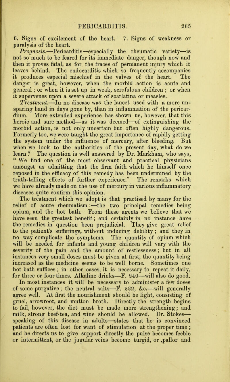 6. Signs of excitement of the heart. 7. Signs of weakness or paralysis of the heart. Prognosis.—Pericarditis—especially the rheumatic variety—is not so much to be feared for its immediate danger, though now and then it proves fatal, as for the traces of permanent injury which it leaves behind. The endocarditis which so frequently accompanies it produces especial mischief in the valves of the heart. The danger is great, however, when the morbid action is acute and general; or when it is set up in weak, scrofulous children ; or when it supervenes upon a severe attack of scarlatina or measles. Treatment.—In no disease was the lancet used with a more un- sparing hand in days gone by, than in inflammation of the pericar- dium. More extended experience has shown us, however, that this heroic and sure method—as it was deemed—of extinguishing the morbid action, is not only uncertain but often highly dangerous. Formerly too, we were taught the great importance of rapidly getting the system under the influence of mercury, after bleeding. But when we look to the authorities of the present day, what do we learn ? The question is well answered by Dr. Markham, who says, “ We find one of the most observant and practical physicians amongst us admitting that the firm faith which he himself once reposed in the efficacy of this remedy has been undermined by the truth-telling effects of further experience.” The remarks which we have already made on the use of mercury in various inflammatory diseases quite confirm this opinion. The treatment which we adopt is that practised by many for the relief of acute rheumatism :—the two principal remedies being opium, and the hot bath. From these agents we believe that we have seen the greatest benefit; and certainly in no instance have the remedies in question been prejudicial. They give great relief to the patient’s sufferings, without inducing debility ; and they in no way complicate the symptoms. The quantity of opium which will be needed for infants and young children will vary with the severity of the pain and the amount of restlessness; but in all instances very small doses must be given at first, the quantity being increased as the medicine seems to be well borne. Sometimes one hot bath suffices; in other cases, it is necessary to repeat it daily, for three or four times. Alkaline drinks—F. 240—will also do good. In most instances it will be necessary to administer a few doses of some purgative; the neutral salts—F. 222, &c.—will generally agree well. At first the nourishment should be light, consisting of gruel, arrowroot, and mutton broth. Directly the strength begins to fail, however, the diet must be made more strengthening; and milk, strong beef-tea, and wine should be allowed. Dr. Stokes— speaking of this disease in adults—states that he is convinced patients are often lost for want of stimulation at the proper time ; and he directs us to give support directly the pulse becomes feeble or intermittent, or the jugular veins become turgid, or ^pallor and