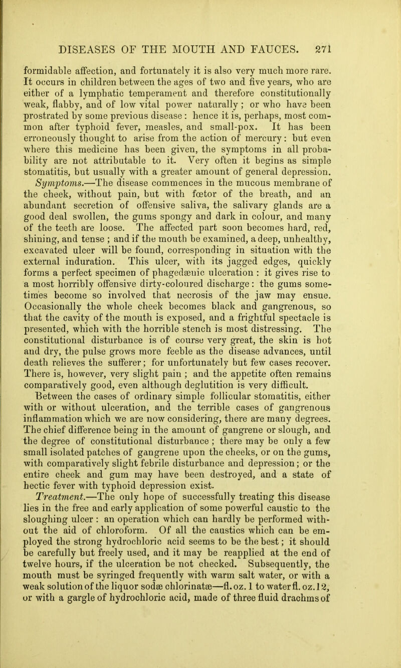 formidable affection, and fortunately it is also very much more rare. It occurs in children between the ages of two and five years, who are either of a lymphatic temperament and therefore constitutionally weak, flabby, and of low vital power naturally; or who have been prostrated by some previous disease : hence it is, perhaps, most com- mon after typhoid fever, measles, and small-pox. It has been erroneously thought to arise from the action of mercury: but even where this medicine has been given, the symptoms in all proba- bility are not attributable to it. Very often it begins as simple stomatitis, but usually with a greater amount of general depression. Symptoms.—The disease commences in the mucous membrane of the cheek, without pain, but with fcetor of the hreath, and an abundant secretion of offensive saliva, the salivary glands are a good deal swollen, the gums spongy and dark in colour, and many of the teeth are loose. The affected part soon becomes hard, red, shining, and tense ; and if the mouth be examined, a deep, unhealthy, excavated ulcer will be found, corresponding in situation with the external induration. This ulcer, with its jagged edges, quickly forms a perfect specimen of phagedseuic ulceration : it gives rise to a most horribly offensive dirty-coloured discharge: the gums some- times become so involved that necrosis of the jaw may ensue. Occasionally the whole cheek becomes black and gangrenous, so that the cavity of the mouth is exposed, and a frightful spectacle is presented, which with the horrible stench is most distressing. The constitutional disturbance is of course very great, the skin is hot and dry, the pulse grows more feeble as the disease advances, until death relieves the sufferer; for unfortunately but few cases recover. There is, however, very slight pain ; and the appetite often remains comparatively good, even although deglutition is very difficult. Between the cases of ordinary simple follicular stomatitis, either with or without ulceration, and the terrible cases of gangrenous inflammation which we are now considering, there are many degrees. The chief difference being in the amount of gangrene or slough, and the degree of constitutional disturbance ; there may be only a few small isolated patches of gangrene upon the cheeks, or on the gums, with comparatively slight febrile disturbance and depression; or the entire cheek and gum may have been destroyed, and a state of hectic fever with typhoid depression exist. Treatment.—The only hope of successfully treating this disease lies in the free and early application of some powerful caustic to the sloughing ulcer : an operation which can hardly be performed with- out the aid of chloroform. Of all the caustics which can be em- ployed the strong hydrochloric acid seems to be the best; it should be carefully but freely used, and it may be reapplied at the end of twelve hours, if the ulceration be not checked. Subsequently, the mouth must be syringed frequently with warm salt water, or with a weak solution of the liquor sodse chlorinatee—fl.oz. 1 to water fl. oz. 12, or with a gargle of hydrochloric acid, made of three fluid drachms of