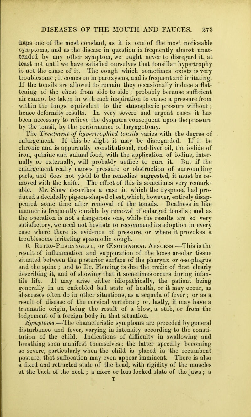 haps one of the most constant, as it is one of the most noticeable symptoms, and as the disease in question is frequently almost unat- tended by any other symptom, we ought never to disregard it, at least not until we have satisfied ourselves that tonsillar hypertrophy is not the cause of it. The cough which sometimes exists is very troublesome ; it comes on in paroxysms, and is frequent and irritating. If the tonsils are allowed to remain they occasionally induce a flat- tening of the chest from side to side ; probably because sufficient air cannot be taken in with each inspiration to cause a pressure from within the lungs equivalent to the atmospheric pressure without; hence deformity results. In very severe and urgent cases it has been necessary to relieve the dyspnoea consequent upon the pressure by the tonsil, by the performance of laryngotomy. The Treatment of hypertrophied tonsils varies with the degree of enlargement. If this be slight it may be disregarded. If it be chronic and is apparently constitutional, cod-liver oil, the iodide of iron, quinine and animal food, with the application of iodine, inter- nally or externally, will probably suffice to cure it. But if the enlargement really causes pressure or obstruction of surrounding parts, and does not yield to the remedies suggested, it must be re- moved with the knife. The effect of this is sometimes very remark- able. Mr. Shaw describes a case in which the dyspnoea had pro- duced a decidedly pigeon-shaped chest, which, however, entirely disap- peared some time after removal of the tonsils. Deafness in like manner is frequently curable by removal of enlarged tonsils; and as the operation is not a dangerous one, while the results are so very satisfactory, we need not hesitate to recommend its adoption in every case where there is evidence of pressure, or where it provokes a troublesome irritating spasmodic cough. 6. Retro-Pharyngeal, or (Esophageal Abscess.—This is the result of inflammation and suppuration of the loose areolar tissue situated between the posterior surface of the pharynx or oesophagus and the spine; and to Dr. Fleming is due the credit of first clearly describing it, and of showing that it sometimes occurs during infan- tile life. It may arise either idiopathically, the patient being generally in an enfeebled bad state of health, or it may occur, as abscesses often do in other situations, as a sequela of fever; or as a result of disease of the cervical vertebrae; or, lastly, it may have a traumatic origin, being the result of a blow, a stab, or from the lodgement of a foreign body in that situation. Symptoms.—The characteristic symptoms are preceded by general disturbance and fever, varying in intensity according to the consti- tution of the child. Indications of difficulty in swallowing and breathing soon manifest themselves; the latter speedily becoming so severe, particularly when the child is placed in the recumbent posture, that suffocation may even appear imminent. There is also a fixed and retracted state of the head, with rigidity of the muscles at the back of the neck ; a more or less locked state of the jaws; a T