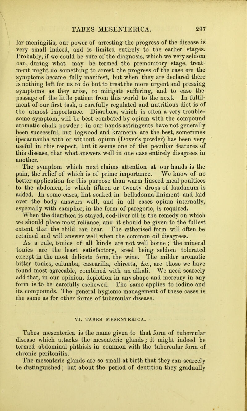 lar meningitis, our power of arresting the progress of the disease is very small indeed, and is limited entirely to the earlier stages. Probably, if we could be sure of the diagnosis, which we very seldom can, during what may be termed the premonitory stage, treat- ment might do something to arrest the progress of the case ere the symptoms became fully manifest, but when they are declared there is nothing left for us to do but to treat the more urgent and pressing symptoms as they arise, to mitigate suffering, and to ease the passage of the little patient from this world to the next. In fulfil- ment of our first task, a carefully regulated and nutritious diet is of the utmost importance. Diarrhoea, which is often a very trouble- some symptom, will be best combated by opium with the compound aromatic chalk powder : in our hands astringents have not generally been successful, but logwood and krameria are the best, sometimes ipecacuanha with or without opium (Dovers powder) has been very useful in this respect, but it seems one of the peculiar features of this disease, that what answers well in one case entirely disagrees in another. The symptom which next claims attention at our hands is the pain, the relief of which is of prime importance. We know of no better application for this purpose than warm linseed meal poultices to the abdomen, to which fifteen or twenty drops of laudanum is added. In some cases, lint soaked in belladonna liniment and laid over the body answers well, and in all cases opium internally, especially with camphor, in the form of paregoric, is required. When the diarrhoea is stayed, cod-liver oil is the remedy on which we should place most reliance, and it should be given to the fullest extent that the child can bear. The setherised form will often be retained and will answer well when the common oil disagrees. As a rule, tonics of all kinds are not well borne ; the mineral tonics are the least satisfactory, steel being seldom tolerated except in the most delicate form, the wine. The milder aromatic hitter tonics, calumba, cascarilla, chiretta, &c., are those we have found most agreeable, combined with an alkali. We need scarcely add that, in our opinion, depletion in any shape and mercury in any form is to be carefully eschewed. The same applies to iodine and its compounds. The general hygienic management of these cases is the same as for other forms of tubercular disease. VI. TABES MESENTERICA. Tabes mesenterica is the name given to that form of tubercular disease which attacks the mesenteric glands; it might indeed he termed abdominal phthisis in common with the tubercular form of chronic peritonitis. The mesenteric glands are so small at birth that they can scarcely be distinguished; but about the period of dentition they gradually