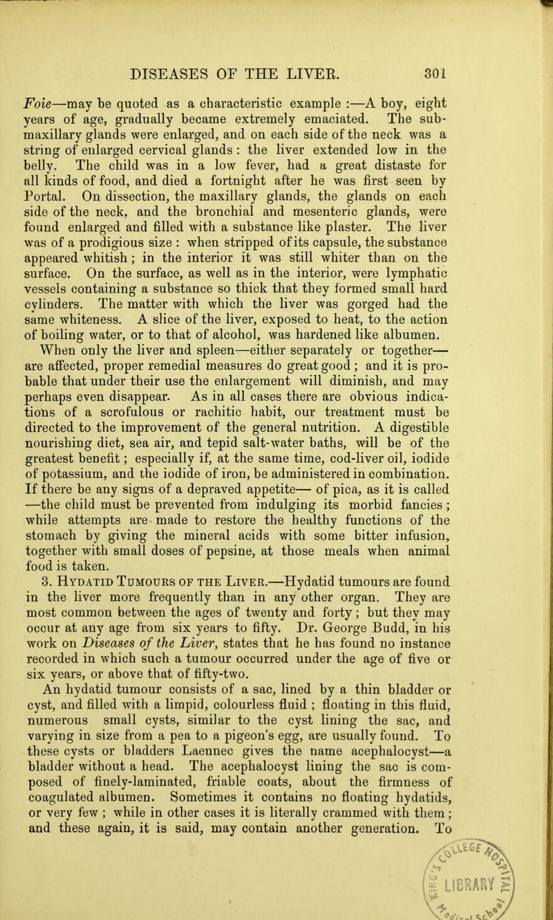 Foie—may be quoted as a characteristic example :—A boy, eight years of age, gradually became extremely emaciated. The sub- maxillary glands were enlarged, and on each side of the neck was a string of enlarged cervical glands: the liver extended low in the belly. The child was in a low fever, had a great distaste for all kinds of food, and died a fortnight after he was first seen by Portal. On dissection, the maxillary glands, the glands on each side of the neck, and the bronchial and mesenteric glands, were found enlarged and filled with a substance like plaster. The liver was of a prodigious size : when stripped of its capsule, the substance appeared whitish; in the interior it was still whiter than on the surface. On the surface, as well as in the interior, were lymphatic vessels containing a substance so thick that they formed small hard cylinders. The matter with which the liver was gorged had the same whiteness. A slice of the liver, exposed to heat, to the action of boiling water, or to that of alcohol, was hardened like albumen. When only the liver and spleen—either separately or together— are affected, proper remedial measures do great good; and it is pro- bable that under their use the enlargement will diminish, and may perhaps even disappear. As in all cases there are obvious indica- tions of a scrofulous or rachitic habit, our treatment must be directed to the improvement of the general nutrition. A digestible nourishing diet, sea air, and tepid salt-water baths, will be of the greatest benefit; especially if, at the same time, cod-liver oil, iodide of potassium, and the iodide of iron, be administered in combination. If there be any signs of a depraved appetite— of pica, as it is called —the child must be prevented from indulging its morbid fancies; while attempts are made to restore the healthy functions of the stomach by giving the mineral acids with some bitter infusion, together with small doses of pepsine, at those meals when animal food is taken. 3. Hydatid Tumours of the Liver.—Hydatid tumours are found in the liver more frequently than in any other organ. They are most common between the ages of twenty and forty; but they may occur at any age from six years to fifty. Dr. George Budd, in his work on Diseases of the Liver, states that he has found no instance recorded in which such a tumour occurred under the age of five or six years, or above that of fifty-two. An hydatid tumour consists of a sac, lined by a thin bladder or cyst, and filled with a limpid, colourless fluid ; floating in this fluid, numerous small cysts, similar to the cyst lining the sac, and varying in size from a pea to a pigeon’s egg, are usually found. To these cysts or bladders Laennec gives the name acephalocyst—a bladder without a head. The acephalocyst lining the sac is com- posed of finely-laminated, friable coats, about the firmness of coagulated albumen. Sometimes it contains no floating hydatids, or very few ; while in other cases it is literally crammed with them; and these again, it is said, may contain another generation. To