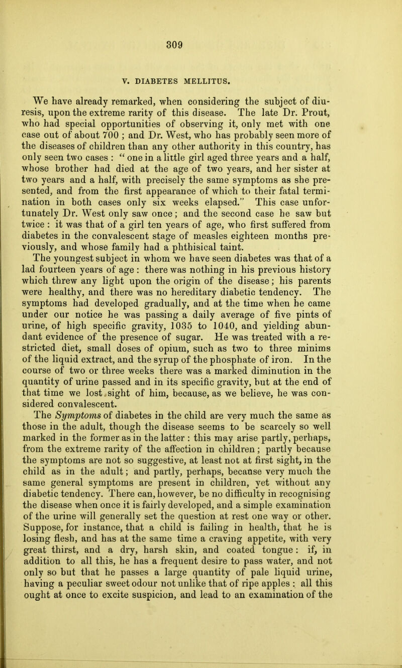 V. DIABETES MELLITUS. We have already remarked, when considering the subject of diu- resis, upon the extreme rarity of this disease. The late Dr. Prout, who had special opportunities of observing it, only met with one case out of about 700 ; and Dr. West, who has probably seen more of the diseases of children than any other authority in this country, has only seen two cases : “ one in a little girl aged three years and a half, whose brother had died at the age of two years, and her sister at two years and a half, with precisely the same symptoms as she pre- sented, and from the first appearance of which to their fatal termi- nation in both cases only six weeks elapsed.” This case unfor- tunately Dr. West only saw once; and the second case he saw but twice : it was that of a girl ten years of age, who first suffered from diabetes in the convalescent stage of measles eighteen months pre- viously, and whose family had a phthisical taint. The youngest subject in whom we have seen diabetes was that of a lad fourteen years of age : there was nothing in his previous history which threw any light upon the origin of the disease; his parents were healthy, and there was no hereditary diabetic tendency. The symptoms had developed gradually, and at the time when he came under our notice he was passing a daily average of five pints of urine, of high specific gravity, 1035 to 1040, and yielding abun- dant evidence of the presence of sugar. He was treated with a re- stricted diet, small doses of opium, such as two to three minims of the liquid extract, and the syrup of the phosphate of iron. In the course of two or three weeks there was a marked diminution in the quantity of urine passed and in its specific gravity, hut at the end of that time we lost,sight of him, because, as we believe, he was con- sidered convalescent. The Symptoms of diabetes in the child are very much the same as those in the adult, though the disease seems to be scarcely so well marked in the former as in the latter : this may arise partly, perhaps, from the extreme rarity of the affection in children; partly because the symptoms are not so suggestive, at least not at first sight, in the child as in the adult; and partly, perhaps, because very much the same general symptoms are present in children, yet without any diabetic tendency. There can, however, be no difficulty in recognising the disease when once it is fairly developed, and a simple examination of the urine will generally set the question at rest one way or other. Suppose, for instance, that a child is failing in health, that he is losing flesh, and has at the same time a craving appetite, with very great thirst, and a dry, harsh skin, and coated tongue: if, in addition to all this, he has a frequent desire to pass water, and not only so but that he passes a large quantity of pale liquid urine, having a peculiar sweet odour not unlike that of ripe apples : all this ought at once to excite suspicion, and lead to an examination of the