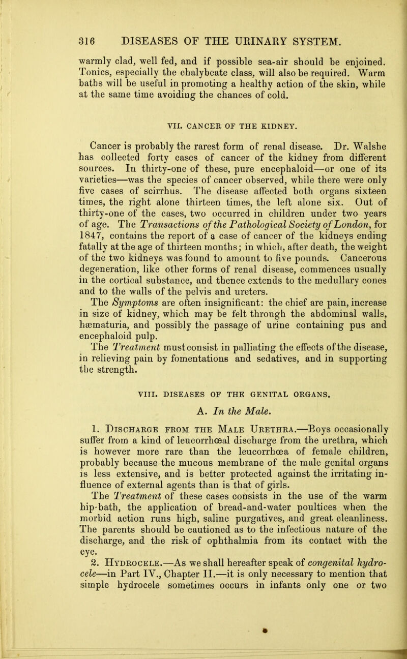 warmly clad, well fed, and if possible sea-air should be enjoined. Tonics, especially the chalybeate class, will also be required. Warm baths will be useful in promoting a healthy action of the skin, while at the same time avoiding the chances of cold. VII. CANCER OF THE KIDNEY. Cancer is probably the rarest form of renal disease. Dr. Walshe has collected forty cases of cancer of the kidney from different sources. In thirty-one of these, pure encephaloid—or one of its varieties—was the species of cancer observed, while there were only five cases of scirrhus. The disease affected both organs sixteen times, the right alone thirteen times, the left alone six. Out of thirty-one of the cases, two occurred in children under two years of age. The Transactions of the Pathological Society of London, for 1847, contains the report of a case of cancer of the kidneys ending fatally at the age of thirteen months; in which, after death, the weight of the two kidneys was found to amount to five pounds. Cancerous degeneration, like other forms of renal disease, commences usually in the cortical substance, and thence extends to the medullary cones and to the walls of the pelvis and ureters. The Symptoms are often insignificant: the chief are pain, increase in size of kidney, which may be felt through the abdominal walls, hsematuria, and possibly the passage of urine containing pus and encephaloid pulp. The Treatment mustconsist in palliating the effects of the disease, in relieving pain by fomentations and sedatives, and in supporting the strength. VIII. DISEASES OF THE GENITAL ORGANS. A. In the Male. 1. Discharge from the Male Urethra.—Eoys occasionally suffer from a kind of leucorrhoeal discharge from the urethra, which is however more rare than the leucorrhoea of female children, probably because the mucous membrane of the male genital organs is less extensive, and is better protected against the irritating in- fluence of external agents than is that of girls. The Treatment of these cases consists in the use of the warm hip-bath, the application of bread-and-water poultices when the morbid action runs high, saline purgatives, and great cleanliness. The parents should be cautioned as to the infectious nature of the discharge, and the risk of ophthalmia from its contact with the eye. 2. Hydrocele.—As we shall hereafter speak of congenital hydro- cele—in Part IV., Chapter II.—it is only necessary to mention that simple hydrocele sometimes occurs in infants only one or two