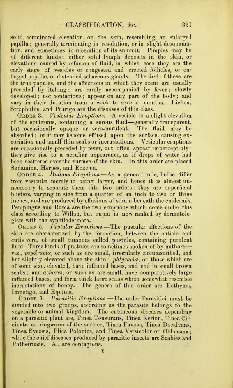 solid, acuminated elevation on the skin, resembling an enlarged papilla ; generally terminating in resolution, or in slight desquama- tion, and sometimes in ulceration of its summit. Pimples may be of different kinds: either solid lymph deposits in the skin, or elevations caused by effusion of fluid, in which case they are the early stage of vesicles or congested and erected follicles, or en- larged papillae, or distended sebaceous glands. The first of these are the true papules, and the affections in which they occur are usually preceded by itching; are rarely accompanied by fever; slowly developed; not contagious; appear on any part of the body; and vary in their duration from a week to several months. Lichen, Strophulus, and Prurigo are the diseases of this class. Order 3. Vesicular Eruptions.—A vesicle is a slight elevation of the epidermis, containing a serous fluid—generally transparent, but occasionally opaque or sero-purulent. The fluid may be absorbed; or it may become effused upon the surface, causing ex- coriation and small thin scabs or incrustations. Vesicular eruptions are occasionally preceded by fever, but often appear imperceptibly : they give rise to a peculiar appearance, as if drops of water had been scattered over the surface of the skin. In this order are placed Sudamina, Herpes, and Eczema. Order 4. Bullous Eruptions.—As a general rule, bullae differ from vesiculae merely in being larger, and hence it is almost un- necessary to separate them into two orders; they are superficial blisters, varying in size from a quarter of an inch to two or three inches, and are produced by effusions of serum beneath the epidermis. Pemphigus and Rupia are the two eruptions which come under this class according to Willan, but rupia is now ranked by dermatolo- gists with the syphilodermata. Order 5. Pustular Eruptions.—The pustular affections of the skin are characterized by the formation, between the cuticle and cutis vera, of small tumours called pustules, containing purulent fluid. Three kinds of pustules are sometimes spoken of by authors— viz., psydracice, or such as are small, irregularly circumscribed, and but slightly elevated above the skin ; phlyzacia, or those which are of some size, elevated, have inflamed bases, and end in small brown scabs ; and achores, or such as are small, have comparatively large inflamed bases, and form thick large scabs which somewhat resemble incrustations of honey. The genera of this order are Ecthyma, Impetigo, and Equinia. Order 6. Parasitic Eruptions.—The order Parasitici must be divided into two groups, according as the parasite belongs to the vegetable or animal kingdom. The cutaneous diseases depending on a parasitic plant are, Tinea Tonsurans, Tinea Kerion, Tinea Cir- cinata or ringworm of the surface, Tinea Favosa, Tinea Decalvans, Tinea Sycosis, Plica Polonica, and Tinea Versicolor or Chloasma; while the chief diseases produced by parasitic insects are Scabies and Phtheiriasis. All are contagious. Y