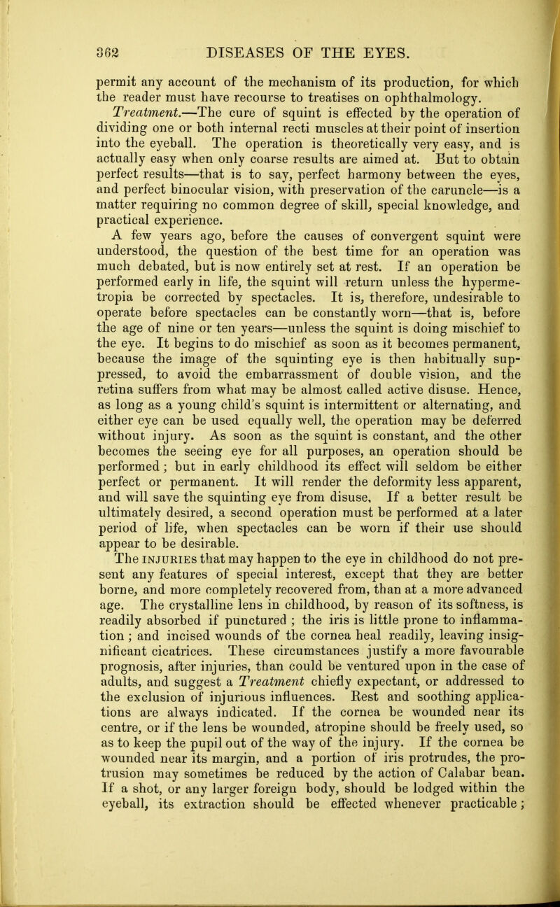 permit any account of the mechanism of its production, for which the reader must have recourse to treatises on ophthalmology. Treatment.—The cure of squint is effected by the operation of dividing one or both internal recti muscles at their point of insertion into the eyeball. The operation is theoretically very easy, and is actually easy when only coarse results are aimed at. But to obtain perfect results—that is to say, perfect harmony between the eyes, and perfect binocular vision, with preservation of the caruncle—is a matter requiring no common degree of skill, special knowledge, and practical experience. A few years ago, before the causes of convergent squint were understood, the question of the best time for an operation was much debated, but is now entirely set at rest. If an operation be performed early in life, the squint will return unless the hyperme- tropia he corrected by spectacles. It is, therefore, undesirable to operate before spectacles can he constantly worn—that is, before the age of nine or ten years—unless the squint is doing mischief to the eye. It begins to do mischief as soon as it becomes permanent, because the image of the squinting eye is then habitually sup- pressed, to avoid the embarrassment of double vision, and the retina suffers from what may be almost called active disuse. Hence, as long as a young child’s squint is intermittent or alternating, and either eye can be used equally well, the operation may he deferred without injury. As soon as the squint is constant, and the other becomes the seeing eye for all purposes, an operation should be performed; but in early childhood its effect will seldom be either perfect or permanent. It will render the deformity less apparent, and will save the squinting eye from disuse. If a better result he ultimately desired, a second operation must be performed at a later period of life, when spectacles can he worn if their use should appear to be desirable. The injuries that may happen to the eye in childhood do not pre- sent any features of special interest, except that they are better borne, and more completely recovered from, than at a more advanced age. The crystalline lens in childhood, by reason of its softness, is readily absorbed if punctured ; the iris is little prone to inflamma- tion ; and incised wounds of the cornea heal readily, leaving insig- nificant cicatrices. These circumstances justify a more favourable prognosis, after injuries, than could be ventured upon in the case of adults, and suggest a Treatment chiefly expectant, or addressed to the exclusion of injurious influences. Best and soothing applica- tions are alwTays indicated. If the cornea be wounded near its centre, or if the lens be wounded, atropine should be freely used, so as to keep the pupil out of the way of the injury. If the cornea be wounded near its margin, and a portion of iris protrudes, the pro- trusion may sometimes be reduced by the action of Calabar bean. If a shot, or any larger foreign body, should be lodged within the eyeball, its extraction should be effected whenever practicable;