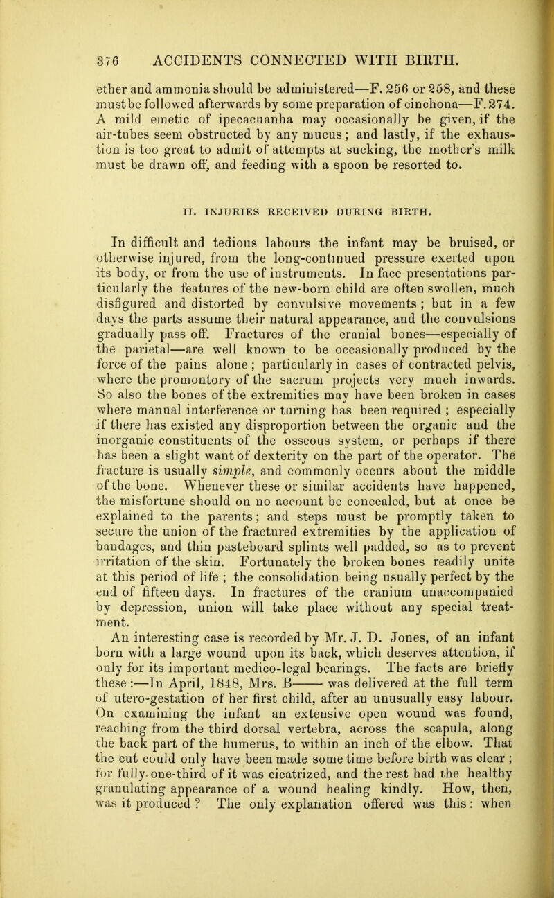 ether and ammonia should be administered—F. 256 or 258, and these must be followed afterwards by some preparation of cinchona—F.274. A mild emetic of ipecacuanha may occasionally be given, if the air-tubes seem obstructed by any mucus; and lastly, if the exhaus- tion is too great to admit of attempts at sucking, the mother’s milk must be drawn off, and feeding with a spoon be resorted to. II. INJURIES RECEIVED DURING BIRTH. In difficult and tedious labours the infant may be bruised, or otherwise injured, from the long-continued pressure exerted upon its body, or from the use of instruments. In face presentations par- ticularly the features of the new-born child are often swollen, much disfigured and distorted by convulsive movements ; but in a few days the parts assume their natural appearance, and the convulsions gradually pass off. Fractures of the cranial bones—especially of the parietal—are well known to be occasionally produced by the force of the pains alone ; particularly in cases of contracted pelvis, where the promontory of the sacrum projects very much inwards. So also the bones of the extremities may have been broken in cases where manual interference or turning has been required ; especially if there has existed any disproportion between the organic and the inorganic constituents of the osseous system, or perhaps if there has been a slight want of dexterity on the part of the operator. The fracture is usually simple, and commonly occurs about the middle of the bone. Whenever these or similar accidents have happened, the misfortune should on no account be concealed, but at once be explained to the parents; and steps must be promptly taken to secure the union of the fractured extremities by the application of bandages, and thin pasteboard splints well padded, so as to prevent irritation of the skin. Fortunately the broken bones readily unite at this period of life ; the consolidation being usually perfect by the end of fifteen days. In fractures of the cranium unaccompanied by depression, union will take place without any special treat- ment. An interesting case is recorded by Mr. J. D. Jones, of an infant born with a large wound upon its back, which deserves attention, if only for its important medico-legal bearings. The facts are briefly these :—In April, 1848, Mrs. B was delivered at the full term of utero-gestation of her first child, after an unusually easy labour. On examining the infant an extensive open wound was found, reaching from the third dorsal vertebra, across the scapula, along the back part of the humerus, to within an inch of the elbow. That the cut could only have been made sometime before birth was clear ; for fully, one-third of it was cicatrized, and the rest had the healthy granulating appearance of a wound healing kindly. How, then, was it produced ? The only explanation offered was this : when