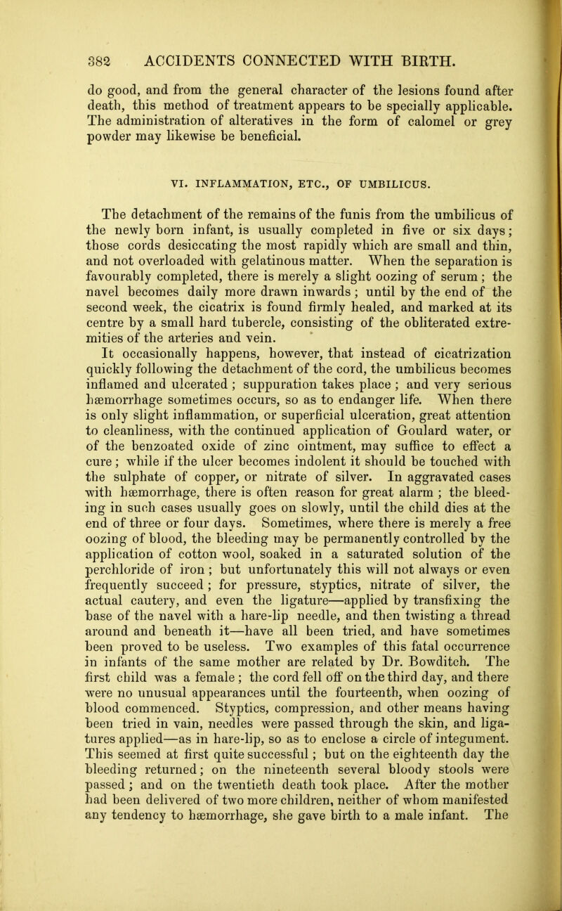 do good, and from the general character of the lesions found after death, this method of treatment appears to be specially applicable. The administration of alteratives in the form of calomel or grey powder may likewise he beneficial. VI. INFLAMMATION, ETC., OF UMBILICUS. The detachment of the remains of the funis from the umbilicus of the newly born infant, is usually completed in five or six days; those cords desiccating the most rapidly which are small and thin, and not overloaded with gelatinous matter. When the separation is favourably completed, there is merely a slight oozing of serum; the navel becomes daily more drawn inwards; until by the end of the second week, the cicatrix is found firmly healed, and marked at its centre by a small hard tubercle, consisting of the obliterated extre- mities of the arteries and vein. It occasionally happens, however, that instead of cicatrization quickly following the detachment of the cord, the umbilicus becomes inflamed and ulcerated ; suppuration takes place ; and very serious hsemorrhage sometimes occurs, so as to endanger life. When there is only slight inflammation, or superficial ulceration, great attention to cleanliness, with the continued application of Goulard water, or of the benzoated oxide of zinc ointment, may suffice to effect a cure; while if the ulcer becomes indolent it should be touched with the sulphate of copper, or nitrate of silver. In aggravated cases with haemorrhage, there is often reason for great alarm ; the bleed- ing in such cases usually goes on slowly, until the child dies at the end of three or four days. Sometimes, where there is merely a free oozing of blood, the bleeding may be permanently controlled by the application of cotton wool, soaked in a saturated solution of the perchloride of iron ; but unfortunately this will not always or even frequently succeed; for pressure, styptics, nitrate of silver, the actual cautery, and even the ligature—applied by transfixing the base of the navel with a hare-lip needle, and then twisting a thread around and beneath it—have all been tried, and have sometimes been proved to be useless. Two examples of this fatal occurrence in infants of the same mother are related by Dr. Bowditch. The first child was a female ; the cord fell off on the third day, and there were no unusual appearances until the fourteenth, when oozing of blood commenced. Styptics, compression, and other means having been tried in vain, needles were passed through the skin, and liga- tures applied—as in hare-lip, so as to enclose a circle of integument. This seemed at first quite successful; but on the eighteenth day the bleeding returned; on the nineteenth several bloody stools were passed ; and on the twentieth death took place. After the mother had been delivered of two more children, neither of whom manifested any tendency to hsemorrhage, she gave birth to a male infant. The