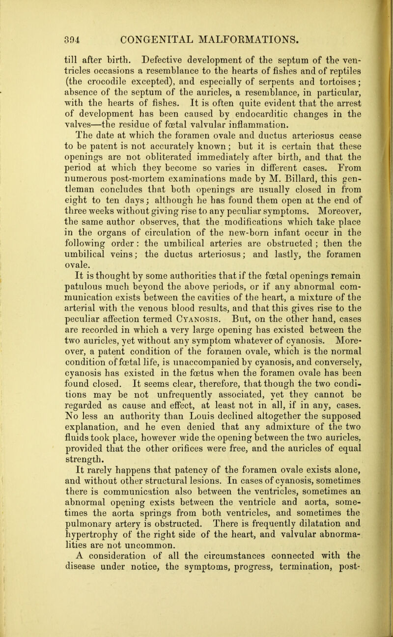 till after birth. Defective development of the septum of the ven- tricles occasions a resemblance to the hearts of fishes and of reptiles (the crocodile excepted), and especially of serpents and tortoises; absence of the septum of the auricles, a resemblance, in particular, with the hearts of fishes. It is often quite evident that the arrest of development has been caused by endocarditic changes in the valves—the residue of foetal valvular inflammation. The date at which the foramen ovale and ductus arteriosus cease to be patent is not accurately known; but it is certain that these openings are not obliterated immediately after birth, and that the period at which they become so varies in different cases. From numerous post-mortem examinations made by M. Billard, this gen- tleman concludes that both openings are usually closed in from eight to ten days; although he has found them open at the end of three weeks without giving rise to any peculiar symptoms. Moreover, the same author observes, that the modifications which take place in the organs of circulation of the new-born infant occur in the following order : the umbilical arteries are obstructed ; then the umbilical veins; the ductus arteriosus; and lastly, the foramen ovale. It is thought by some authorities that if the foetal openings remain patulous much beyond the above periods, or if any abnormal com- munication exists between the cavities of the heart, a mixture of the arterial with the venous blood results, and that this gives rise to the peculiar affection termed Cyanosis. But, on the other hand, cases are recorded in which a very large opening has existed between the two auricles, yet without any symptom whatever of cyanosis. More- over, a patent condition of the foramen ovale, which is the normal condition of foetal life, is unaccompanied by cyanosis, and conversely, cyanosis has existed in the foetus when the foramen ovale has been found closed. It seems clear, therefore, that though the two condi- tions may be not unfrequently associated, yet they cannot be regarded as cause and effect, at least not in all, if in any, cases. No less an authority than Louis declined altogether the supposed explanation, and he even denied that any admixture of the two fluids took place, however wide the opening between the two auricles, provided that the other orifices were free, and the auricles of equal strength. It rarely happens that patency of the foramen ovale exists alone, and without other structural lesions. In cases of cyanosis, sometimes there is communication also between the ventricles, sometimes an abnormal opening exists between the ventricle and aorta, some- times the aorta springs from both ventricles, and sometimes the pulmonary artery is obstructed. There is frequently dilatation and hypertrophy of the right side of the heart, and valvular abnorma- lities are not uncommon. A consideration of all the circumstances connected with the disease under notice, the symptoms, progress, termination, post-