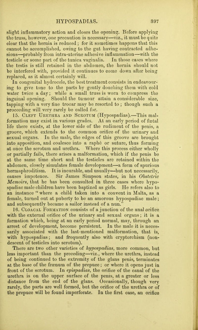 slight inflammatory action and closes the opening. Before applying the truss, however, one precaution is necessary—viz., it must be quite clear that the hernia is reduced ; for it sometimes happens that this cannot be accomplished, owing to the gut having contracted adhe- sions—probably from intra-uterine adhesive inflammation—with the testicle or some part of the tunica vaginalis. In those cases where the testis is still retained in the abdomen, the hernia should not be interfered with, provided it continues to come down after being replaced, as it almost certainly will. In congenital hydrocele, the best treatment consists in endeavour- ing to give tone to the parts by gently douching them with cold water twice a day; while a small truss is worn to compress the inguinal opening. Should the tumour attain a considerable size, tapping with a very tine trocar may be resorted to ; though such a proceeding will very rarely be called for. 15. Cleft Urethra and Scrotum (Hypospadias).—This mal- formation may exist in various grades. At an early period of foetal life there exists, at the lower side of the rudiment of the penis, a groove, which extends to the common orifice of the urinary and sexual organs. In the male, the edges of this groove are brought into apposition, and coalesce into a raphe or suture, thus forming at once the scrotum and urethra. Where this process either wholly or partially fails, there arises a malformation, which if the penis be at the same time short and the testicles are retained within the abdomen, closely simulates female development—a form of spurious hermaphroditism. It is incurable, and usually—but not necessarily, causes impotence. Sir James Simpson states, in his Obstetric Memoirs, that he has been consulted in three cases where hypo- spadiac male children have been baptized as girls. He refers also to an instance “ where a child taken into a convent in Malta, as a female, turned out at puberty to be an amorous hypospadiac male; and subsequently became a sailor instead of a nun.” 16. Cloacal Formation consists of a junction of the anal orifice with the external orifice of the urinary and sexual organs; it is a formation which, being at an early period normal, may, through an arrest of development, become persistent. In the male it is neces- sarily associated with the last-mentioned malformation, that is, with hypospadias; and frequently also with cryptorchism (non- descent of testicles into scrotum). There are two other varieties of hypospadias, more common, but less important than the preceding—viz., where the urethra, instead of being continued to the extremity of the glans penis, terminates at the base of the frsenum of the prepuce; or where it opens just in front of the scrotum. In epispadias, the orifice of the canal of the urethra is on the upper surface of the penis, at a greater or less distance from the end of the glans. Occasionally, though very rarely, the parts are well formed, but the orifice of the urethra or of the prepuce will be found imperforate. In the first case, an orifice