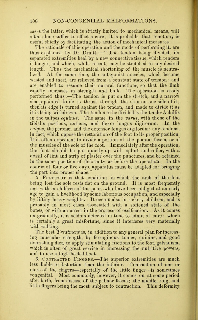 cases the latter, which is strictly limited to mechanical means, will often alone suffice to effect a cure ; it is probable that tenotomy is useful chiefly by facilitating the action of mechanical measures. The rationale of this operation and the mode of performing it, are thus explained by Dr. Druitt:—“The tendon being divided, its separated extremities heal by a new connective tissue, which renders it longer, and which, while recent, may be stretched to any desired length. Thus the mechanical shortening of the muscle is neutra- lized. At the same time, the antagonist muscles, which become wasted and inert, are relieved from a constant state of tension; and are enabled to resume their natural functions, so that the limb rapidly increases in strength and bulk. The operation is easily performed thus:—The tendon is put on the stretch, and a narrow sharp-pointed knife is thrust through the skin on one side of it; then its edge is turned against the tendon, and made to divide it as it is being withdrawn. The tendon to be divided is the tendo-Achillis in the talipes equinus. The same in the varus, with those of the tibialis posticus, anticus, and flexor longus digitorum. In the valgus, theperonsei and the extensor longus digitorum; any tendons, in fact, which oppose the restoration of the foot to its proper position. It is often expedient to divide a portion of the plantar fascia, or of the muscles of the sole of the foot. Immediately after the operation, the foot should be put quietly up with splint and roller, with a dossil of lint and strip of plaster over the punctures, and be retained in the same position of deformity as before the operation. In the course of four or five days, apparatus must be adapted for bringing the part into proper shape.” 5. Flat-foot is that condition in which the arch of the foot being lost the sole rests flat on the ground. It is most frequently met with in children of the poor, who have been obliged at an early age to gain a livelihood by some laborious occupation, and especially by lifting heavy weights. It occurs also in rickety children, and is probably in most cases associated with a softened state of the bones, or with an arrest in the process of ossification. As it comes on gradually, it is seldom detected in time to admit of cure; which is certainly a great misfortune, since it interferes very materially with walking. The best Treatment is, in addition to any general plan for increas- ing muscular strength, by ferruginous tonics, quinine, and good nourishing diet, to apply stimulating frictions to the foot, galvanism, which is often of great service in increasing the nutritive powers, and to use a high-heeled boot. 6. Contracted Fingers.—The superior extremities are much less liable to distortion than the inferior. Contraction of one or more of the fingers—especially of the little finger—is sometimes congenital. Most commonly, however, it comes on at some period after birth, from disease of the palmar fascia; the middle, ring, and little fingers being the most subject to contraction. This deformity