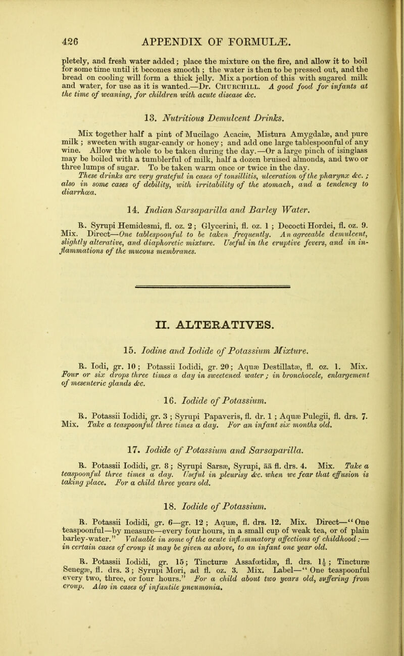pletely, and fresh water added; place the mixture on the fire, and allow it to boil for some time until it becomes smooth ; the water is then to be pressed out, and the bread on cooling will form a thick jelly. Mix a portion of this with sugared milk and water, for use as it is wanted.—Dr. Churchill. A good food for infants at the time of weaning, for children with acute disease dec. 13. Nutritious Demulcent Drinlcs. Mix together half a pint of Mucilago Acacias, Mistura Amygdalae, and pure milk ; sweeten with sugar-candy or honey; and add one large tablespoonful of any wine. Allow the whole to be taken during the day.—Or a large pinch of isinglass may be boiled with a tumblerful of milk, half a dozen bruised almonds, and two or three lumps of sugar. To be taken warm once or twice in the day. These drinks are very grateful in cases of tonsillitis, ulceration of the pharynx dec. ; also in some cases of debility, with irritability of the stomach, and a tendency to diarrhoea. 14. Indian Sarsaparilla and Barley Water. R. Syrupi Hemidesmi, fl. oz. 2; Glycerini, fl. oz. 1 ; Decocti Hordei, fl. oz. 9. Mix. Direct—One tablespoonful to be taken frequently. An agreeable demulcent, slightly alterative, and diaphoretic mixture. Useful in the eruptive fevers, and in in- flammations of the mucous membranes. II. ALTERATIVES. 15. Iodine and Iodide of Potassium Mixture. R. Iodi, gr. 10; Potassii Iodidi, gr. 20; Aquas Destillatae, fl. oz. 1. Mix. Four or six drops three times a day in sweetened water; in bronchocele, enlargement of mesenteric glands dec. 16. Iodide of Potassium. R. Potassii Iodidi, gr. 3 ; Syrupi Papaveris, fl. dr. 1 ; Aquae Pulegii, fl. drs. 7- Mix. Take a teaspoonful three times a day. For an infant six months old. 17. Iodide of Potassium and Sarsaparilla. R. Potassii Iodidi, gr. 8 ; Syrupi Sarsae, Syrupi, aa fl. drs. 4. Mix. Take a teaspoonful three times a day. Useful in pleurisy dec. when we fear that effusion is taking place. For a child three years old. 18. Iodide of Potassium. R. Potassii Iodidi, gr. 6—gr. 12; Aquae, fl. drs. 12. Mix. Direct—“One teaspoonful—by measure—every four hours, in a small cup of weak tea, or of plain barley-water.” Valuable in some of the acute inflammatory affections of childhood:— in certain cases of croup it may be given as above, to an infant one year old. R. Potassii Iodidi, gr. 15; Tincturae Assafoetidae, fl. drs. 1^ ; Tincturae Senegae, fl. drs. 3; Syrupi Mori, ad fl. oz. 3. Mix. Label—“One teaspoonful every two, three, or four hours.” For a child about two years old, suffering from croup. Also in cases of inf untile pneumonia.