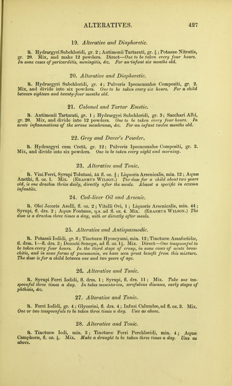 19. Alterative and Diaphoretic. IV. Hydrargyri Subchloridi, gr. 2 ; Antimonii Tartarati, gr. |; Potassae Nitratis, gr. 20. Mix, and make 12 powders. Direct—One to be taken every four hours. In some cases of pericarditis, meningitis, Ac. For an'infant six months old. 20. Alterative and Diaphoretic. IV. Hydrargyri Subchloridi, gr. 4; Pulveris Ipecacuanhas Compositi, gr. 2. Mix, and divide into six powders. One to be taken every six hours. For a child between eighteen and twenty-four months old. 21. Calomel and Tartar Emetic. IV. Antimonii Tartarati, gr. 1 ; Hydrargyri Subchloridi, gr. 3; Sacchari Albi, gr. 20. Mix, and divide into 12 powders. One to be taken every four hours. In acute inflammations of the serous membranes, Ac. For an infant twelve months old. 22. Grey and Dover's Powder. IV. Hydrargyri cum Cret&, gr. 12; Pulveris Ipecacuanhae Compositi, gr. 2. Mix, and divide into six powders. One to be taken every night and morning. 23. Alterative and Tonic. IV. ViniFerri, Syrupi Tolutani, aa fl. oz. f ; Liquoris Arsenicalis, min. 12 ; Aquae Anethi, fl. oz. 1. Mix. (Erasmus Wilson.) The dose for a child about two years old, is one drachm thrice daily, directly after the meals. Almost a specific in eczema infantile. 24. Cod-liver Oil and Arsenic. IV. Olei Jecoris Aselli, fl. oz. 2 ; Yitelli Ovi, 1 ; Liquoris Arsenicalis, min. 44; Syrupi, fl. drs. 2 ; Aquae Fontanae, q.s. ad fl. oz. 4. Mix. (Erasmus Wilson.) The dose is a drachm three times a day, with or directly after meals. 25. Alterative and Antispasmodic. IV. Potassii Iodidi, gr. 8 ; Tincturae Hyoscyami, min. 12; Tincturse Assafoetidae, fl. drm. 1—fl. drs. 3; Decocti Senegae, ad fl. oz. 14- Mix. Direct—One teaspoonful to be taken every four hours. In the third stage of croup, in some cases of acute bron- chitis, and in some forms of pneumonia, vie have seen great benefit from this mixture. The dose is for a child between one and two years of age. 26. Alterative and Tonic. IV. Syrupi Ferri Iodidi, fl. drm. 1 ; Syrupi, fl. drs. 11 ; Mix. Take one tea- spoonful three times a day. In tabes mesenterica, scrofulous diseases, early stages of phthisis, cbe. 27. Alterative and Tonic. IV. Ferri Iodidi, gr. 4 ; Grlycerini, fl. drs. 4 ; Infu si Calumbae, ad fl. oz. 3. Mix. One or two teaspoonfuls to be taken three times a day. Uses as above. 28. Alterative and Tonic. IV. Tincturae Iodi, min. 2 ; Tincturae Ferri Perchloridi, min. 4; Aquae Camphorae, fl. oz. 4* Mix. Make a draught to be taken three times a day. Uses as above.