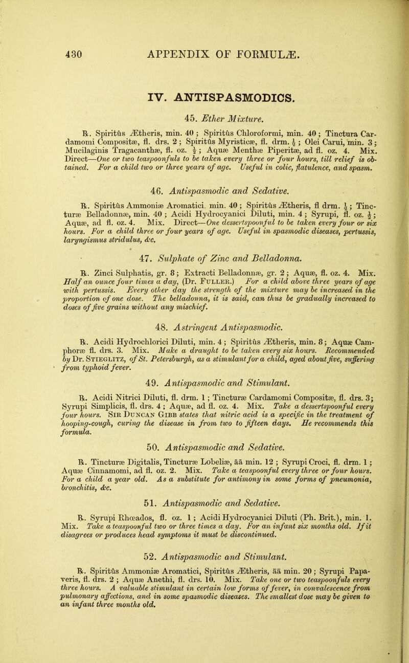 IV. ANTISPASMODICS. 45. Ether Mixture. R. Spiritus JEtheris, min. 40 ; Spiritus Chloroformi, min. 40 ; Tinctura Car- damomi Compositae, fl. drs. 2 ; Spiritus Myristicae, fl. drm. | ; Olei Carui, min. 3; Mucilaginis Tragacanthae, fl. oz. |; Aquae Menthte Piperitae, ad fl. oz. 4. Mix. Direct—One or two teaspoonfuls to be toJcen every three or four hours, till relief is ob- tained. For a child two or three years of age. Useful in colic, flatulence, and spasm. 46. Antispasmodic and Sedative. R. Spiritus Ammonias Aromatici, min. 40 ; Spiritus iEtheris, fl drm. ^ ; Tinc- turae Belladonnse, min. 40 ; Acidi Hydrocyanici Diluti, min. 4; Syrupi, fl. oz. \; Aquae, ad fl. oz. 4. Mix. Direct—One dessertspoonful to be taken every four or six hours. Fora child three or four years of age. Useful in spasmodic diseases, pertussis, laryngismus stridulus, Ac. 47. Sulphate of Zinc and Belladonna. R. Zinci Sulphatis, gr. 8 ; Extracti Belladonnae, gr. 2 ; Aquae, fl. oz. 4. Mix. Half an ounce four times a day, (Dr. Fuller.) For a child above three years of age with pertussis. Every other day the strength of the mixture may be increased in die proportion of one dose. The belladonna, it is said, can thus be gradually increased to doses of five grains without any mischief. 48. Astringent Antispasmodic. R. Acidi Hydrochlorici Diluti, min. 4 ; Spiritus iEtheris, min. 8; Aquae Cam- phorae fl. drs. 3. Mix. Make a draught to be taken every six hours. Recommended by Dr. Stieglitz, of St. Petersburgh, as a stimulant for a child, aged about five, suffering from typhoid fever. 49. Antispasmodic and Stimulant. R. Acidi Nitrici Diluti, fl. drm. 1 ; Tincturae Cardamomi Compositae, fl. drs. 3; Syrupi Simplicis, fl. drs. 4 ; Aquae, ad fl. oz. 4. Mix. Take a dessertspoonful every four hours. Sir Duncan Gibb states that nitric acid is a specific in the treatment of hooping-cough, curing the disease in from two to fifteen days. He recommends this formula. 50. Antispasmodic and Sedative. R. Tincturae Digitalis, Tincturae Lobeliae, aa min. 12 ; Syrupi Croci, fl. drm. 1 ; Aquae Cinnamomi, ad fl. oz. 2. Mix. Take a teaspoonful every three or four hours. For a child a year old. As a substitute for antimony in some forms of pneumonia, bronchitis, &c. 51. Antispasmodic and Sedative. R. Syrupi Rhoeados, fl. oz. 1 ; Acidi Hydrocyanici Diluti (Ph. Brit.), min. 1. Mix. Take a teaspoonful two or three times a day. For an infant six months old. Jfit disagrees or produces head symptoms it must be discontinued. 52. Antispasmodic and Stimulant. R. Spiritfts Ammoniae Aromatici, Spiritus iEtheris, aa min. 20 ; Syrupi Papa- veris, fl. drs. 2 ; Aquae Anethi, fl. drs. 10. Mix. Take one or two teaspoonfuls every three hours. A valuable stimulant in certain low forms of fever, in convalescence from pulmonary affections, and in some spasmodic diseases. The smallest dose may be given to an infant three months old.