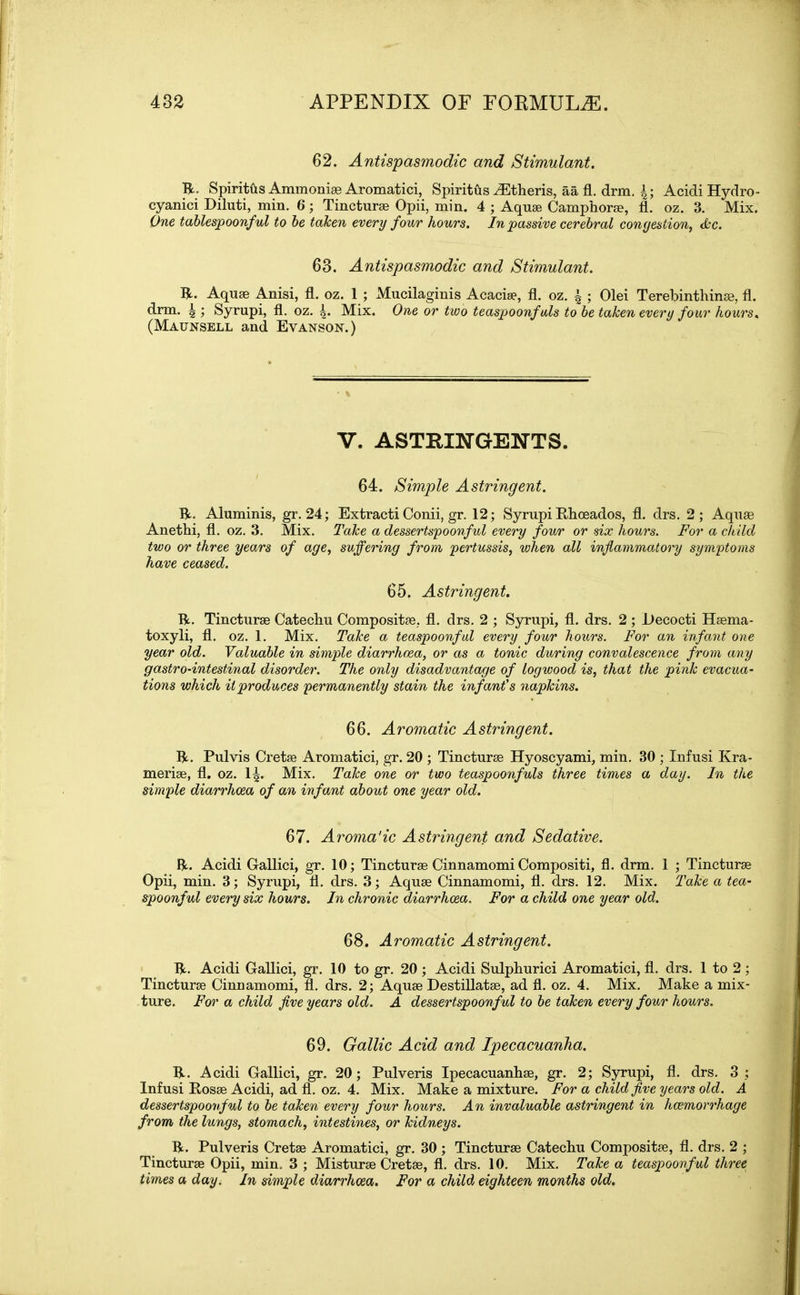 62. Antispasmodic and Stimulant. ft- Spiritus Ammoniee Aromatici, Spiritus iEtheris, aa fl. drm. \; Acidi Hydro - cyanici Diluti, min. 6; Tincturae Opii, min. 4 ; Aquae Camphorae, fl. oz. 3. Mix. One tablespoonful to be taken every four hours. In passive cerebral congestion, &c. 63. Antispasmodic and Stimulant. ft. Aquae Anisi, fl. oz. 1 ; Mucilaginis Acaciae, fl. oz. a ; Olei Terebinthinae, fl. drm. \ ; Syrupi, fl. oz. 4* Mix. One or two teaspoonfuls to be taken every four hours, (Maunsell and Eyanson.) V. ASTRINGENTS. 64. Simple Astringent. ft. Aluminis, gr. 24; Extracti Conii, gr. 12; Syrupi Phoeados, fl. drs. 2; Aquae Anethi, fl. oz. 3. Mix. Take a dessertspoonful every four or six hours. For a child two or three years of age, suffering from, pertussis, when all inflammatory symptoms have ceased. 65. Astringent. ft. Tincturae Catechu Compositae, fl. drs. 2 ; Syrupi, fl. drs. 2 ; l)ecocti Haema- toxyli, fl. oz. 1. Mix. Take a teaspoonful every four hours. For an infant one year old. Valuable in simple diarrhoea, or as a tonic during convalescence from any gastro-intestinal disorder. The only disadvantage of logwood is, that the pink evacua- tions which it produces permanently stain the infant's napkins. 66. Aromatic Astringent. ft. Pulvis Cretae Aromatici, gr. 20 ; Tincturae Hyoscyami, min. 30 ; Infusi Kra- meriae, fl. oz. 1|. Mix. Take one or two teaspoonfuls three times a day. In the simple diarrhoea of an infant about one year old. 67. Aromatic Astringent and Sedative. ft. Acidi Gallici, gr. 10; Tincturae Cinnamomi Compositi, fl. drm. 1 ; Tincturae Opii, min. 3; Syrupi, fl. drs. 3; Aquae Cinnamomi, fl. drs. 12. Mix. Take a tea- spoonful every six hours. In chronic diarrhoea. For a child one year old. 68. Aromatic Astringent. ft. Acidi Gallici, gr. 10 to gr. 20 ; Acidi Sulphurici Aromatici, fl. drs. 1 to 2 ; Tincturae Cinnamomi, fl. drs. 2; Aquae Destillatae, ad fl. oz. 4. Mix. Make a mix- ture. For a child five years old. A dessertspoonful to be taken every four hours. 69. Gallic Acid and Ipecacuanha. ft. Acidi Gallici, gr. 20; Pulveris Ipecacuanhae, gr. 2; Syrupi, fl. drs. 3 ; Infusi Rosae Acidi, ad fl. oz. 4. Mix. Make a mixture. For a child five years old. A dessertspoonful to be taken every four hours. A n invaluable astringent in hcemorrhage from the lungs, stomach, intestines, or kidneys. ft. Pulveris Cretae Aromatici, gr. 30 ; Tincturae Catechu Compositae, fl. drs. 2 ; Tincturae Opii, min. 3 ; Misturae Cretae, fl. drs. 10. Mix. Take a teaspoonful three times a day. In simple diarrhoea. For a child eighteen months old.