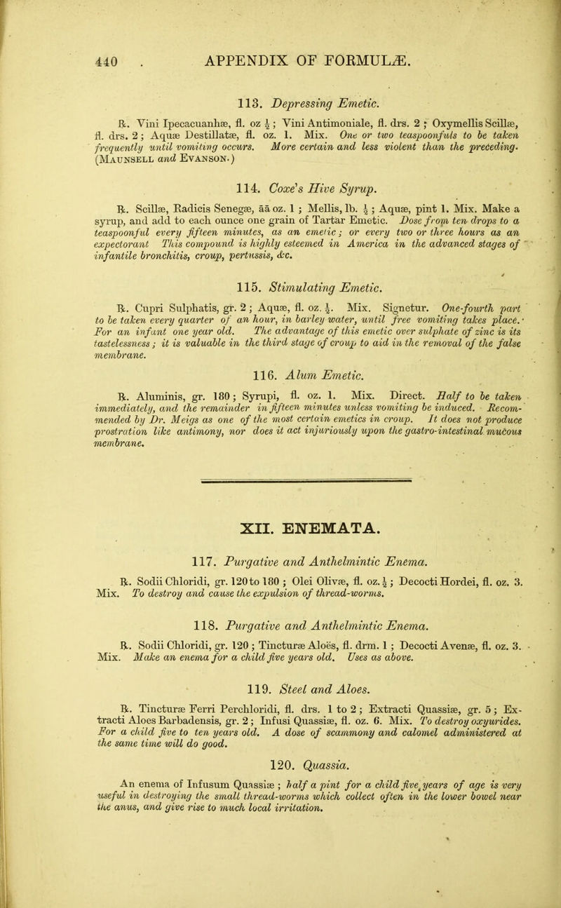 113. Depressing Emetic. ft. Vini Ipecacuanha, fl. oz \ ; Yini Antimoniale, fl. drs. 2 ; Oxymellis Scillae, fl. drs. 2; Aquae Destillatae, fl. oz. 1. Mix. One or two teaspoonfuls to be taken frequently until vomiting occurs. More certain and less violent than the preceding. (Maunsell and Evanson.) 114. Coxe's Hive Syrup. ft. Scillae, Radicis Senegae, aaoz. 1 ; Mellis, lb. \ ; Aquae, pint 1. Mix. Make a syrup, and add to each ounce one grain of Tartar Emetic. Dose from ten drops to a teaspoonful every fifteen minutes, as an emetic; or every two or three hours as an expectorant This compound is highly esteemed in America in the advanced stages of ' infantile bronchitis, croup, pertussis, Ac. 115. Stimulating Emetic. ft. Cupri Sulphatis, gr. 2 ; Aquae, fl. oz. Mix. Signetur. One-fourth part to be taken every quarter of an hour, in barley water, until free vomiting takes place.- For an infant one year old. The advantage of this emetic over sulphate of zinc is its tastelessness j it is valuable in the third stage of croup to aid in the removal of the false membrane. 116. Alum Emetic. ft. Aluminis, gr. 180; Syrupi, fl. oz. 1. Mix. Direct. Half to be taken immediately, amd the remainder in fifteen minutes unless vomiting be induced. Recom- mended by Dr. Meigs as one of the most certain emetics in croup. It does not produce prostration like antimony, nor does it act injuriously upon the gastro-intestinal muCous membrane. XII. ENEMATA. 117. Purgative and Anthelmintic Enema. ft. Sodii Chloridi, gr. 120to 180 ; Olei Olivae, fl. oz. \ ; Decocti Hordei, fl. oz. 3. Mix. To destroy and cause the expulsion of thread-worms. 118. Purgative and Anthelmintic Enema. ft. Sodii Chloridi, gr. 120 ; Tincturae Aloes, fl. drm. 1 ; Decocti Avenae, fl. oz. 3. Mix. Make an enema for a child five years old. Uses as above. 119. Steel and Aloes. ft. Tincturae Eerri Perchloridi, fl. drs. 1 to 2; Extracti Quassiae, gr. 5; Ex- tracti Aloes Barbadensis, gr. 2; Infusi Quassiae, fl. oz. 6. Mix. To destroy oxyurides. For a child five to ten years old. A dose of scammony and calomel administered at the same time will do good. 120. Quassia. An enema of Infusum Quassiae ; half a pint for a child fivetyears of age is very useful in destroying the small thread-worms which collect often in the lower bowel near the anus, and give rise to much local irritation.