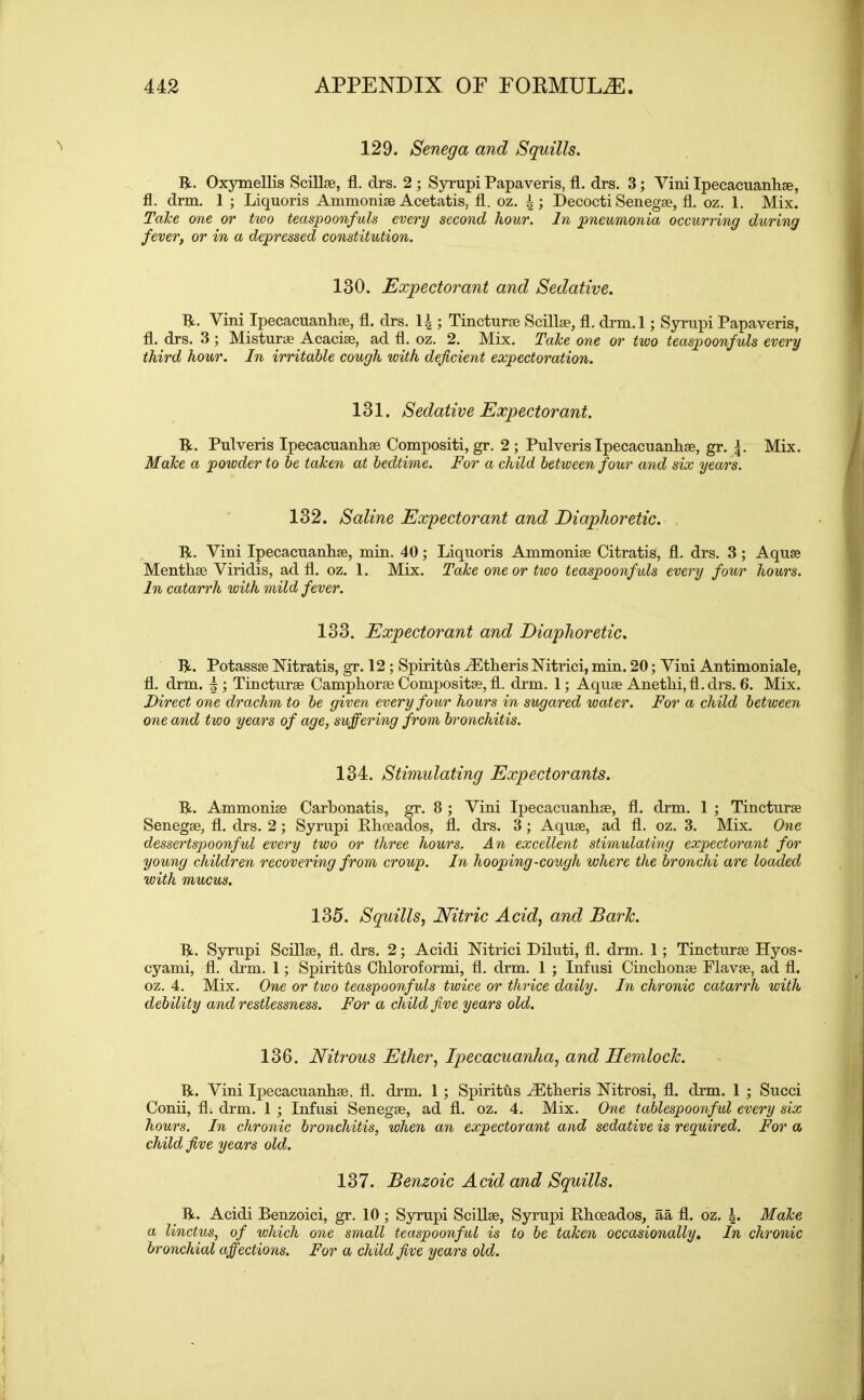 129. Senega and Squills. R. Oxymellis Scillse, fl. drs. 2 ; Syrupi Papaveris, fl. drs. 3; Yini Ipecacuanhse, fl. drm. 1 ; Liquoris Ammonise Acetatis, fl. oz. Decocti Senegse, fl. oz. 1. Mix. Take one or two teaspoonfuls every second hour. In pneumonia occurring during fever, or in a depressed constitution. 130. Expectorant and Sedative. R. Yini Ipecacuanhse, fl. drs. 1^ ; Tincturae Scillse, fl. drm. 1; Syrupi Papaveris, fl. drs. 3; Misturse Acaciae, ad fl. oz. 2. Mix. Take one or two teaspoonfuls every third hour. In irritable cough with deficient expectoration. 131. Sedative Expectorant. R. Pulveris Ipecacuanhse Compositi, gr. 2; Pulveris Ipecacuanhse, gr. Mix. Make a powder to be taken at bedtime. For a child between four and six years. 132. Saline Expectorant and Diaphoretic. R. Yini Ipecacuanhse, min. 40; Liquoris Ammonise Citratis, fl. drs. 3; Aquae Menthse Yiridis, ad fl. oz. 1. Mix. Take one or two teaspoonfuls every four hours. In catarrh with mild fever. 133. Expectorant and Diaphoretic. R. Potassse Nitratis, gr. 12 ; Spiritus iEtheris Nitrici, min. 20; Yini Antimoniale, fl. drm. Tincturae Camphorse Compositse, fl. drm. 1; Aquae Anethi,fl.drs. 6. Mix. Direct one drachm to be given every four hours in sugared water. For a child between one and tvjo years of age, suffering from bronchitis. 134. Stimulating Expectorants. R. Ammonise Carbonatis, gr. 8 ; Vini Ipecacuanhse, fl. drm. 1 ; Tincturae Senegse, fl. drs. 2; Syrupi Rhoeados, fl. drs. 3; Aquae, ad fl. oz. 3. Mix. One dessertspoonful every two or three hours. An excellent stimulating expectorant for young children recovering from croup. In hooping-cough where the bronchi are loaded with mucus. 135. Squills, Nitric Acid, and Baric. R. Syrupi Scillse, fl. drs. 2; Acidi Nitrici Diluti, fl. drm. 1; Tincturae Hyos- cyami, fl. drm. 1; Spiriths Chloroformi, fl. drm. 1 ; Infusi Cinchonse Flavse, ad fl. oz. 4. Mix. One or two teaspoonfuls twice or thrice daily. In chronic catarrh with debility and restlessness. For a child five years old. 136. Nitrous Ether, Ipecacuanha, and Hemlock. R. Vini Ipecacuanhse, fl. drm. 1 ; Spiritus iEtheris Nitrosi, fl. drm. 1 ; Succi Conii, fli drm. 1 ; Infusi Senegse, ad fl. oz. 4. Mix. One tablespoonful every six hours. In chronic bronchitis, when an expectorant and sedative is required. For a child five years old. 137. Benzoic Acid and Squills. R. Acidi Benzoici, gr. 10 ; Syrupi Scillse, Syrupi Rhoeados, aa fl. oz. Make a linctus, of which one small teaspoonful is to be taken occasionally. In chronic bronchial affections. For a child five years old.