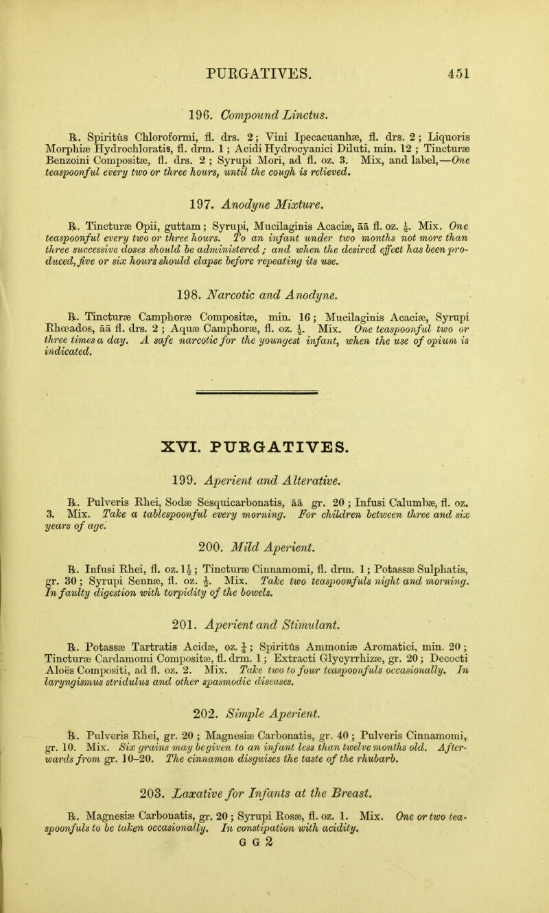 196. Compound Linctus. R. Spiritus Chloroformi, fl. drs. 2; Vini Ipecacuanhae, fl. drs. 2; Liquoris Morphiae Hydrochloratis, fl. drm. 1; Acidi Hydrocyanici Diluti, min. 12 ; Tincturae Benzoini Compositae, fl. drs. 2 ; Syrupi Mori, ad fl. oz. 3. Mix, and label,—One teaspoonful every two or three hours, until the cough is relieved. 197. Anodyne Mixture. R. Tincturae Opii, guttam; Syrupi, Mucilaginis Acaciae, aa fl. oz. 4* Mix. One teaspoonful every two or three hours. To an infant under two months not more than three successive doses should be administered ; and when the desired effect has been pro- duced, five or six hours should elapse before repeating its use. 198. Narcotic and Anodyne. R. Tincturae Camphorae Compositae, min. 16; Mucilaginis Acaciae, Syrupi Rhoeados, aa fl. drs. 2 ; Aquae Camphorae, fl. oz. Mix. One teaspoonful two or three times a day. A safe narcotic for the youngest infant, when the use of opium is indicated. XVI. PURGATIVES. 199. Aperient and Alterative. R. Pulveris Rhei, Sodae Sesquicarbonatis, aa gr. 20 ; Infusi Calumbae, fl. oz. 3. Mix. Take a tablespoonful every morning. For children between three and six years of age '. 200. Mild Aperient. R. Infusi Rhei, fl. oz. 14; Tincturae Cinnamomi, fl. drm. 1; Potassae Sulphatis, gr. 30 ; Syrupi Sennae, fl. oz. \. Mix. Take two teaspoonfuls night and morning. In faulty digestion with torpidity of the bowels. 201. Aperient and Stimulant. R. Potassae Tartratis Acidae, oz. \; Spiriths Ammoniae Aromatici, min. 20; Tincturae Cardamomi Compositae, fl. drm. 1; Extracti Glycyrrhizae, gr. 20; Decocti Aloes Compositi, ad fl. oz. 2. Mix. Take two to four teaspoonfuls occasionally. In laryngismus stridulus and other spasmodic diseases. 202. Simple Aperient. R. Pulveris Rhei, gr. 20 ; Magnesiae Carbonatis, gr. 40 ; Pulveris Cinnamomi, gr. 10. Mix. Six grains may be given to an infant less than twelve months old. After- wards from gr. 10-20. The cinnamon disguises the taste of the rhubarb. 203. Laxative for Infants at the Breast. R. Magnesiae Carbonatis, gr. 20 ; Syrupi Rosae, fl. oz. 1. Mix. One or two tea- spoonfuls to be taken occasionally. In constipation with acidity. G G 2