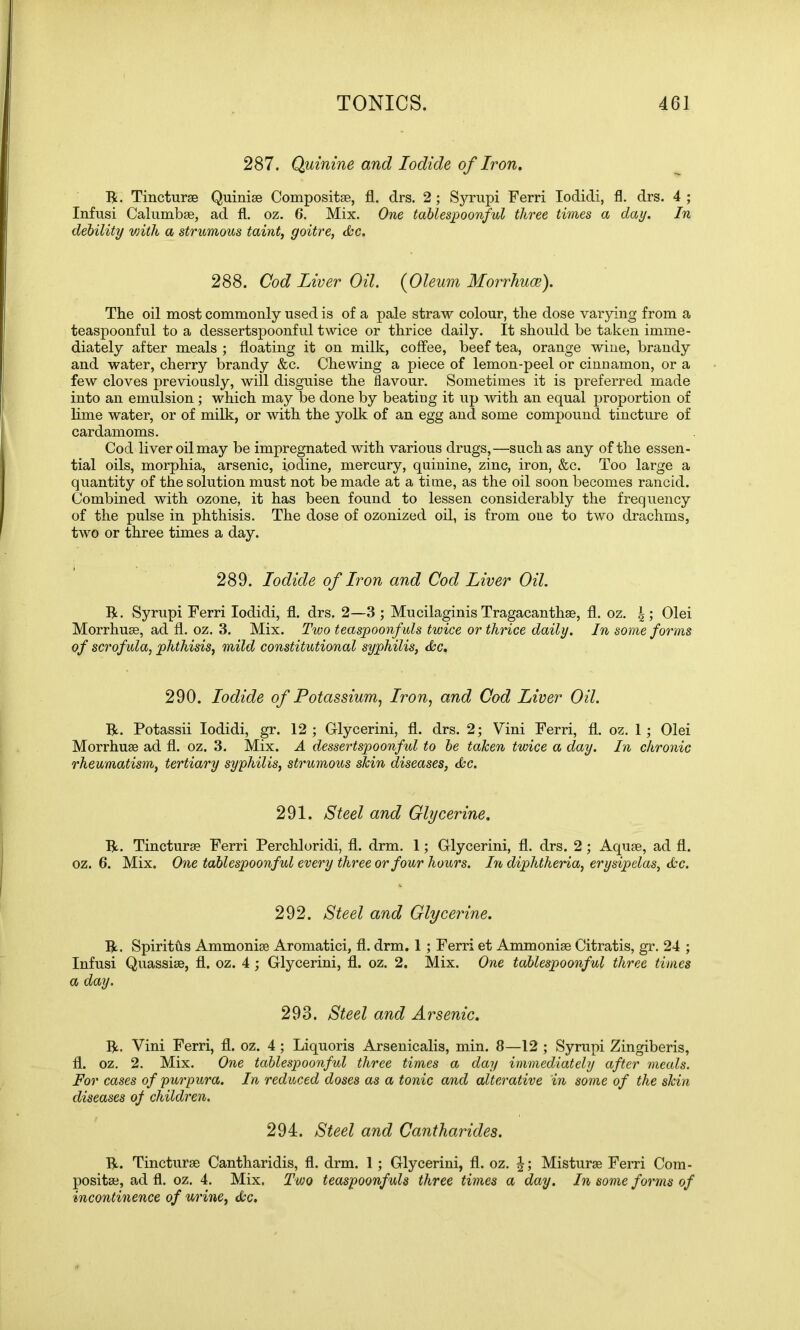 287. Quinine and Iodide of Iron, R. Tinctura Quinia Composite, fl. drs. 2; Syrupi Ferri Iodidi, fl. drs. 4 ; Infusi Calumba, ad fl. oz. 6. Mix. One tablespoonful three times a day. In debility with a strumous taint, goitre, dec. 288. Cod Liver Oil. (Oleum Morrhuce). The oil most commonly used is of a pale straw colour, the dose varying from a teaspoonful to a dessertspoonful twice or thrice daily. It should be taken imme- diately after meals ; floating it on milk, coffee, beef tea, orange wine, brandy and water, cherry brandy &c. Chewing a piece of lemon-peel or cinnamon, or a few cloves previously, will disguise the flavour. Sometimes it is preferred made into an emulsion ; which may be done by beating it up with an equal proportion of lime water, or of milk, or with the yolk of an egg and some compound tincture of cardamoms. Cod liver oil may be impregnated with various drugs,—such as any of the essen- tial oils, morphia, arsenic, iodine, mercury, quinine, zinc, iron, &c. Too large a quantity of the solution must not be made at a time, as the oil soon becomes rancid. Combined with ozone, it has been found to lessen considerably the frequency of the pulse in phthisis. The dose of ozonized oil, is from one to two drachms, two or three times a day. 289. Iodide of Iron and Cod Liver Oil. R. Syrupi Ferri Iodidi, fl. drs. 2—3 ; Mucilaginis Tragacanthse, fl. oz. |; Olei Morrhua, ad fl. oz. 3. Mix. Two teaspoonfuls twice or thrice daily. In some forms of scrofula, phthisis, mild constitutional syphilis, dec. 290. Iodide of Potassium, Iron, and Cod Liver Oil. R. Potassii Iodidi, gr. 12 ; Glycerini, fl. drs. 2; Vim Ferri, fl. oz. 1 ; Olei Morrhuse ad fl. oz. 3. Mix. A dessertspoonful to be taken twice a day. In chronic rheumatism, tertiary syphilis, strumous skin diseases, dec. 291. Steel and Glycerine. R. Tincturse Ferri Perchloridi, fl. drm. 1; Gflycerini, fl. drs. 2; Aquae, ad fl. oz. 6. Mix. One tablespoonful every three or four hours. In diphtheria, erysipelas, dec. 292. Steel and Glycerine. R. Spiritfts Ammonise Aromatici, fl. drm. 1 ; Ferri et Ammonia Citratis, gr. 24 ; Infusi Quassia, fl. oz. 4 ; Glycerini, fl. oz. 2. Mix. One tablespoonful three times a day. 293. Steel and Arsenic. R. Vini Ferri, fl. oz. 4; Liquoris Arsenicalis, min. 8—12 ; Syrupi Zingiberis, fl. oz. 2. Mix. One tablespoonful three times a day immediately after meals. For cases of purpura. In reduced doses as a tonic and alterative in some of the skin diseases of children. 294. Steel and Cantharides. R. Tinctura Cantharidis, fl. drm. 1; Glycerini, fl. oz. Mistura Ferri Com- posita, ad fl. oz. 4. Mix. Two teaspoonfuls three times a day. In some forms of incontinence of urine, dec.