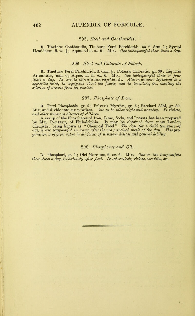 295. Steel and Cantharides. R. Tincturse Cantharidis, Tincturse Ferri Perchloridi, aa fl. drm. 1; Syrupi Hemidesmi, fl. oz. \ ; Aquae, ad fl. oz. 6. Mix. One tablespoonful three times a day. 296. Steel and Chlorate of Potash. R. Tincturse Ferri Perchloridi, fl. drm. \; Potassse Chloratis, gr. 30 ; Liquoris Arsenicalis, min. 6; Aquse, ad fl. oz. 6. Mix. One tablespoonful three or four times a day. In certain shin diseases, onychia, dec. A Iso in anaemia dependent on a syphilitic taint, in erysipelas about the fauces, and in tonsillitis, dec., omitting the solution of arsenic from the mixture. 297. Phosphate of Iron. R. Ferri Phosphatis, gr. 6; Pulveris Myrrhse, gr. 6 ; Sacchari Albi, gr. 30. Mix, and divide into six powders. One to be taken night and morning. In rickets, and other strumous diseases of children. A syrup of the Phosphates of Iron, Lime, Soda, and Potassa has been prepared by Mr. Parrish, of Philadelphia. It may be obtained from most London chemists; being known as “Chemical Food.” The dose for a child ten years-of age, is one teaspoonful in water after the two principal meals of the day. This pre- paration is of great value in all forms of strumous disease and general debility. 298. Phosphorus and Oil. R. Phosphori, gr. 1; Olei Morrhuse, fl. oz. 6. Mix. One or two teaspoonfuls three times a day, immediately after food. In tuberculosis, rickets, scrofula, dec.