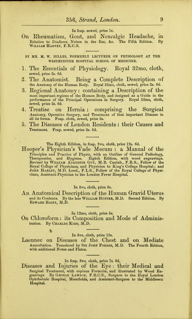 In fcap. sewed, price Is. On Rheumatism, Gout, and Neuralgic Headache, in Relation to Deafness, Noises in the Ear, &c. The Fifth Edition. By William Harvey, F.R.C.S, BY ME. M. W. HILLES, FOKMERLY LECTURER ON PHYSIOLOGY AT THE WESTMINSTER HOSPITAL SCHOOL OF MEDICINE. 1. The Essentials of Physiology. Royal 32mo, cloth, sewed, price 3s. 6d. 2. The Anatomist. Being a Complete Description of the Anatomy of the Human Body. Royal 32mo, cloth, sewed, price 2s. 6d. 3. Regional Anatomy: containing a Description of the most important regions of the Human Body, and designed as a Guide in the performance of the Principal Operations in Surgery. Royal 32mo, cloth, sewed, price 2s. 6d. 4. Treatise on Hernia : comprising the Surgical Anatomy, Operative Surgery, and Treatment of that important Disease in all its forms. Fcap. cloth, sewed, price 2s. 5. The Diseases of London Residents : their Causes and Treatment. Fcap. sewed, price 2s. 6d. The Eighth Edition, in fcap. 8vo, cloth, price 12s. 6d. Hooper’s Physician’s Yade Mecum : a Manual of the Principles and Practice of Physic, with an Outline of General Pathology, Therapeutics, and Hygiene. Eighth Edition, with wood engravings. Revised by William Augustus Guy, M.B. Cantab., F.R.S., Fellow of the Royal College of Physicians, and Physician to King’s College Hospital; and John Harley, M.D. Lond., F.L.S., Fellow of the Royal College of Physi- cians, Assistant-Physician to the London Fever Hospital. In 8vo, cloth, price 6s. An Anatomical Description of the Pluman Gravid Uterus and its Contents. By the late William Hunter, M.D. Second Edition. By Edward Rigby, M.D. In 12mo, cloth, price 5s. On Chloroform: its Composition and Mode of Adminis- tration. By Charles Kidd, M.D. 4/ In 8vo, cloth, price 18s. Laennec on Diseases of the Chest and on Mediate Auscultation. Translated by Sir John Forbes, M.D. The Fourth Edition, with additional Notes and Plates. In fcap. 8vo, cloth, price 7s. 6d. Diseases and Injuries of the Eye : their Medical and Surgical Treatment, with copious Formulae, and illustrated by Wood En- gravings. By George Lawson, F.R.C.S., Surgeon to the Royal London Ophthalmic Hospital, Moorfields, and Assistant-Surgeon to the Middlesex Hospital.