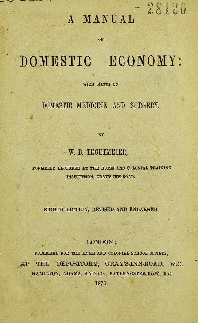 28120 A MANUAL OP DOMESTIC ECONOMY: WITH HINTS ON DOMESTIC MEDICINE AND SURGERY. BY W. B. TEGETMEIER, FORMERLY LECTURER AT THE HOME AND COLONIAL TRAINING INSTITUTION, GRAY’S-INN-ROAD. EIGHTH EDITION, REVISED AND ENLARGED. LONDON; PUBLISHED FOR THE HOME AND COLONIAL SCHOOL SOCIETY, AT THE DEPOSITOKY, GrKAY’S-INN-ROAD, W.C. HAMILTON, ADAMS, AND CO., PATERNOSTER-ROW, E.C. 1870.