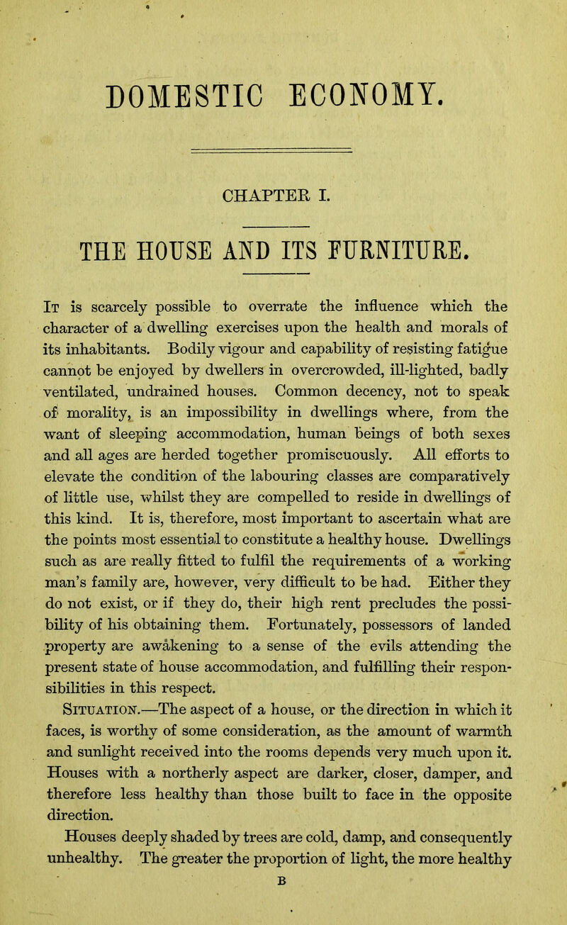 DOMESTIC ECONOMY CHAPTER I. THE HOUSE AND ITS FURNITURE. It is scarcely possible to overrate the influence which the character of a dwelling exercises upon the health and morals of its inhabitants. Bodily vigour and capability of resisting fatigue cannot be enjoyed by dwellers in overcrowded, ill-lighted, badly ventilated, undrained houses. Common decency, not to speak of' morality, is an impossibility in dwellings where, from the want of sleeping accommodation, human beings of both sexes and all ages are herded together promiscuously. All efforts to elevate the condition of the labouring classes are comparatively of little use, whilst they are compelled to reside in dwellings of this kind. It is, therefore, most important to ascertain what are the points most essential to constitute a healthy house. Dwellings such as are really fitted to fulfil the requirements of a working man’s family are, however, very difficult to be had. Either they do not exist, or if they do, their high rent precludes the possi- bility of his obtaining them. Fortunately, possessors of landed property are awakening to a sense of the evils attending the present state of house accommodation, and fulfilling their respon- sibilities in this respect. Situation.—The aspect of a house, or the direction in which it faces, is worthy of some consideration, as the amount of warmth and sunlight received into the rooms depends very much upon it. Houses with a northerly aspect are darker, closer, damper, and therefore less healthy than those built to face in the opposite direction. Houses deeply shaded by trees are cold, damp, and consequently unhealthy. The greater the proportion of light, the more healthy B