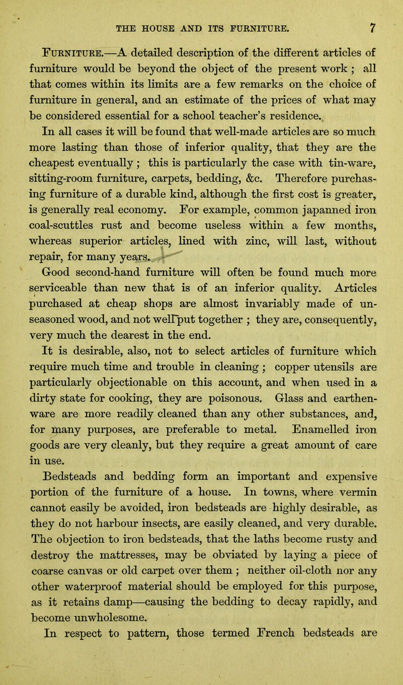 Furniture.—A detailed description of the different articles of furniture would be beyond the object of the present work ; all that comes within its limits are a few remarks on the choice of furniture in general, and an estimate of the prices of what may be considered essential for a school teacher’s residence. In all cases it will be found that well-made articles are so much more lasting than those of inferior quality, that they are the cheapest eventually ; this is particularly the case with tin-ware, sitting-room furniture, carpets, bedding, &c. Therefore purchas- ing furniture of a durable kind, although the first cost is greater, is generally real economy. For example, common japanned iron coal-scuttles rust and become useless within a few months, whereas superior articles, lined with zinc, will last, without repair, for many years. - Good second-hand furniture will often be found much more serviceable than new that is of an inferior quality. Articles purchased at cheap shops are almost invariably made of un- seasoned wood, and not welTput together ; they are, consequently, very much the dearest in the end. It is desirable, also, not to select articles of furniture which require much time and trouble in cleaning ; copper utensils are particularly objectionable on this account, and when used in a dirty state for cooking, they are poisonous. Glass and earthen- ware are more readily cleaned than any other substances, and, for many purposes, are preferable to metal. Enamelled iron goods are very cleanly, but they require a great amount of care in use. Bedsteads and bedding form an important and expensive portion of the furniture of a house. In towns, where vermin cannot easily be avoided, iron bedsteads are highly desirable, as they do not harbour insects, are easily cleaned, and very durable. The objection to iron bedsteads, that the laths become rusty and destroy the mattresses, may be obviated by laying a piece of coarse canvas or old carpet over them ; neither oil-cloth nor any other waterproof material should be employed for this purpose, as it retains damp—causing the bedding to decay rapidly, and become unwholesome. In respect to pattern, those termed French bedsteads are