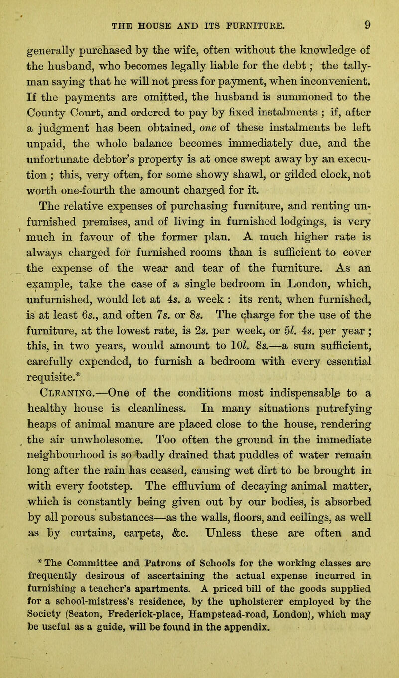 generally purchased by the wife, often without the knowledge of the husband, who becomes legally liable for the debt; the tally- man saying that he will not press for payment, when inconvenient. If the payments are omitted, the husband is summoned to the County Court, and ordered to pay by fixed instalments ; if, after a judgment has been obtained, one of these instalments be left unpaid, the whole balance becomes immediately due, and the unfortunate debtor’s property is at once swept away by an execu- tion ; this, very often, for some showy shawl, or gilded clock, not worth one-fourth the amount charged for it. The relative expenses of purchasing furniture, and renting un- furnished premises, and of living in furnished lodgings, is very much in favour of the former plan. A much higher rate is always charged for furnished rooms than is sufficient to cover the expense of the wear and tear of the furniture. As an example, take the case of a single bedroom in London, which, unfurnished, would let at 4s. a week : its rent, when furnished, is at least 6s., and often 7s. or 8s. The charge for the use of the furniture, at the lowest rate, is 2s. per week, or 51. 4s. per year ; this, in two years, would amount to 10Z. 8s.—a sum sufficient, carefully expended, to furnish a bedroom with every essential requisite.* Cleaning.—One of the conditions most indispensable to a healthy house is cleanliness. In many situations putrefying heaps of animal manure are placed close to the house, rendering the air unwholesome. Too often the ground in the immediate neighbourhood is so badly drained that puddles of water remain long after the rain has ceased, causing wet dirt to be brought in with every footstep. The effluvium of decaying animal matter, which is constantly being given out by our bodies, is absorbed by all porous substances—as the walls, floors, and ceilings, as well as by curtains, carpets, &c. Unless these are often and * The Committee and Patrons of Schools for the working classes are frequently desirous of ascertaining the actual expense incurred in furnishing a teacher’s apartments. A priced bill of the goods supplied for a school-mistress’s residence, by the upholsterer employed by the Society (Seaton, Frederick-place, Hampstead-road, London), which may be useful as a guide, will be found in the appendix.