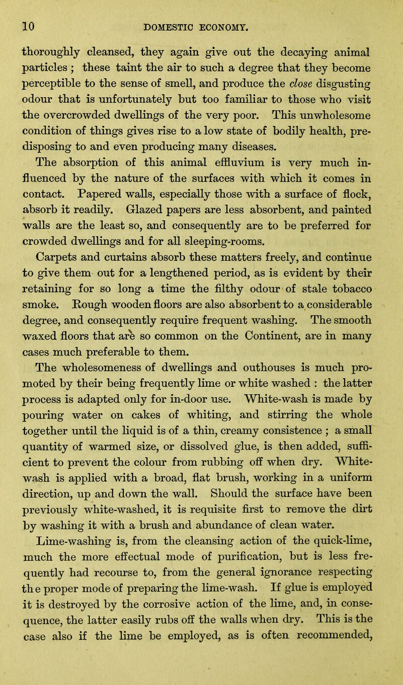 thoroughly cleansed, they again give out the decaying animal particles ; these taint the air to such a degree that they become perceptible to the sense of smell, and produce the close disgusting odour that is unfortunately but too familiar to those who visit the overcrowded dwellings of the very poor. This unwholesome condition of things gives rise to a low state of bodily health, pre- disposing to and even producing many diseases. The absorption of this animal effluvium is very much in- fluenced by the nature of the surfaces with which it comes in contact. Papered walls, especially those with a surface of flock, absorb it readily. Glazed papers are less absorbent, and painted walls are the least so, and consequently are to be preferred for crowded dwellings and for all sleeping-rooms. Carpets and curtains absorb these matters freely, and continue to give them out for a lengthened period, as is evident by their retaining for so long a time the filthy odour of stale tobacco smoke. Rough wooden floors are also absorbent to a considerable degree, and consequently require frequent washing. The smooth waxed floors that are so common on the Continent, are in many cases much preferable to them. The wholesomeness of dwellings and outhouses is much pro- moted by their being frequently lime or white washed : the latter process is adapted only for in-door use. White-wash is made by pouring water on cakes of whiting, and stirring the whole together until the liquid is of a thin, creamy consistence ; a small quantity of warmed size, or dissolved glue, is then added, suffi- cient to prevent the colour from rubbing off when dry. White- wash is applied with a broad, flat brush, working in a uniform direction, up and down the wall. Should the surface have been previously white-washed, it is requisite first to remove the dirt by washing it with a brush and abundance of clean water. Lime-washing is, from the cleansing action of the quick-lime, much the more effectual mode of purification, but is less fre- quently had recourse to, from the general ignorance respecting the proper mode of preparing the lime-wash. If glue is employed it is destroyed by the corrosive action of the lime, and, in conse- quence, the latter easily rubs off the walls when dry. This is the case also if the lime be employed, as is often recommended,