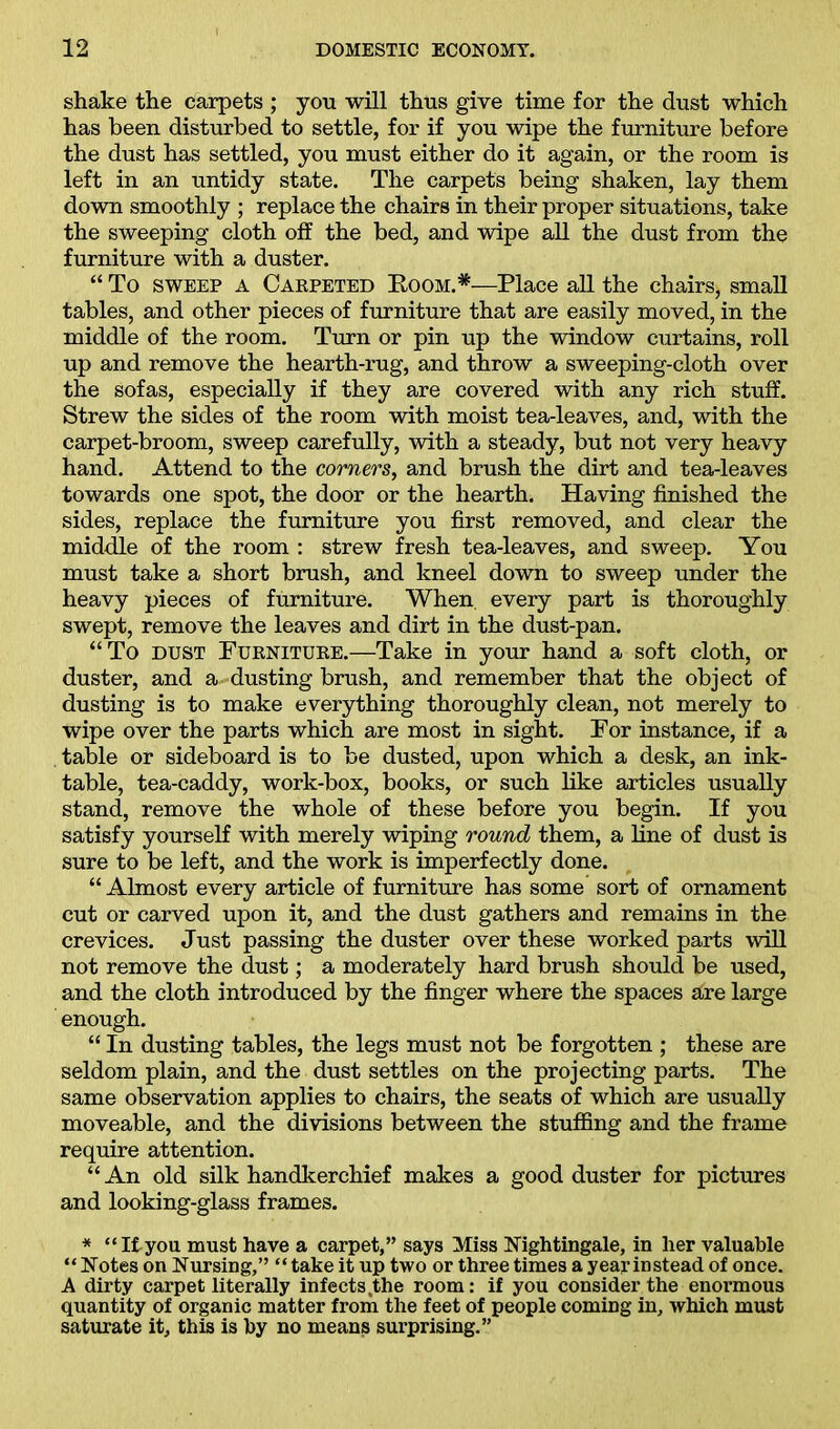 shake the carpets ; you will thus give time for the dust which has been disturbed to settle, for if you wipe the furniture before the dust has settled, you must either do it again, or the room is left in an untidy state. The carpets being shaken, lay them down smoothly ; replace the chairs in their proper situations, take the sweeping cloth off the bed, and wipe all the dust from the furniture with a duster. “ To sweep a Carpeted Boom.*—Place all the chairs, small tables, and other pieces of furniture that are easily moved, in the middle of the room. Turn or pin up the window curtains, roll up and remove the hearth-rug, and throw a sweeping-cloth over the sofas, especially if they are covered with any rich stuff. Strew the sides of the room with moist tea-leaves, and, with the carpet-broom, sweep carefully, with a steady, but not very heavy hand. Attend to the comers, and brush the dirt and tea-leaves towards one spot, the door or the hearth. Having finished the sides, replace the furniture you first removed, and clear the middle of the room : strew fresh tea-leaves, and sweep. You must take a short brush, and kneel down to sweep under the heavy pieces of furniture. When, every part is thoroughly swept, remove the leaves and dirt in the dust-pan. “To dust Furniture.—Take in your hand a soft cloth, or duster, and a-dusting brush, and remember that the object of dusting is to make everything thoroughly clean, not merely to wipe over the parts which are most in sight. For instance, if a table or sideboard is to be dusted, upon which a desk, an ink- table, tea-caddy, work-box, books, or such like articles usually stand, remove the whole of these before you begin. If you satisfy yourself with merely wiping round them, a line of dust is sure to be left, and the work is imperfectly done. “ Almost every article of furniture has some sort of ornament cut or carved upon it, and the dust gathers and remains in the crevices. Just passing the duster over these worked parts will not remove the dust; a moderately hard brush should be used, and the cloth introduced by the finger where the spaces are large enough. “ In dusting tables, the legs must not be forgotten ; these are seldom plain, and the dust settles on the projecting parts. The same observation applies to chairs, the seats of which are usually moveable, and the divisions between the stuffing and the frame require attention. “An old silk handkerchief makes a good duster for pictures and looking-glass frames. * “Ityou must have a carpet,” says Miss Nightingale, in her valuable “ Notes on Nursing,” “ take it up two or three times a year instead of once. A dirty carpet literally infects the room: if you consider the enormous quantity of organic matter from the feet of people coming in, which must saturate it, this is by no means surprising.”