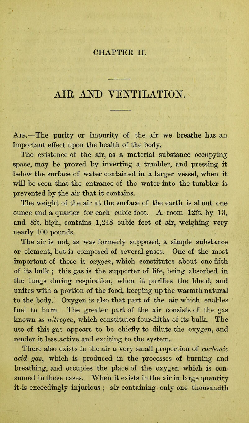 AIR AND VENTILATION. Aik.—The purity or impurity of the air we breathe has an important effect upon the health of the body. The existence of the air, as a material substance occupying space, may be proved by inverting a tumbler, and pressing it below the surface of water contained in a larger vessel, when it will be seen that the entrance of the water into the tumbler is prevented by the air that it contains. The weight of the air at the surface of the earth is about one ounce and a quarter for each cubic foot. A room 12ft. by 13, and 8ft. high, contains 1,248 cubic feet of air, weighing very nearly 100 pounds. The air is not, as was formerly supposed, a simple substance or element, but is composed of several gases. One of the most important of these is oxygen, which constitutes about one-fifth of its bulk ; this gas is the supporter of life, being absorbed in the lungs during respiration, when it purifies the blood, and unites with a portion of the food, keeping up the warmth natural to the body. Oxygen is also that part of the air which enables fuel to burn. The greater part of the air consists of the gas known as nitrogen, which constitutes four-fifths of its bulk. The use of this gas appears to be chiefly to dilute the oxygen, and render it less.active and exciting to the system. There also exists in the air a very small proportion of carbonic acid gas, which is produced in the processes of burning and breathing, and occupies the place of the oxygen which is con- sumed in those cases. When it exists in the air in large quantity it-is exceedingly injurious ; air containing only one thousandth