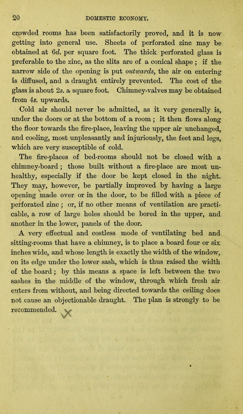 crowded rooms has been satisfactorily proved, and it is now- getting into general use. Sheets of perforated zinc may be obtained at 6d. per square foot. The thick perforated glass is preferable to the zinc, as the slits are of a conical shape ; if the narrow side of the opening is put outwards, the air on entering is diffused, and a draught entirely prevented. The cost of the glass is about 2s. a square foot. Chimney-valves may be obtained from 4s. upwards. Cold air should never be admitted, as it very generally is, under the doors or at the bottom of a room ; it then flows along the floor towards the fire-place, leaving the upper air unchanged, and cooling, most unpleasantly and injuriously, the feet and legs, which are very susceptible of cold. The fire-places of bed-rooms should not be closed with a chimney-board; those built without a fire-place are most un- healthy, especially if the door be kept closed in the night. They may, however, be partially improved by having a large opening made over or in the door, to be filled with a piece of perforated zinc ; or, if no other means of ventilation are practi- cable, a row of large holes should be bored in the upper, and another in the lower, panels of the door. A very effectual and costless mode of ventilating bed and sitting-rooms that have a chimney, is to place a board four or six inches wide, and whose length is exactly the width of the window, on its edge under the lower sash, which is thus raised the width of the board; by this means a space is left between the two sashes in the middle of the window, through which fresh air enters from without, and being directed towards the ceiling does not cause an objectionable draught. The plan is strongly to be recommended, v