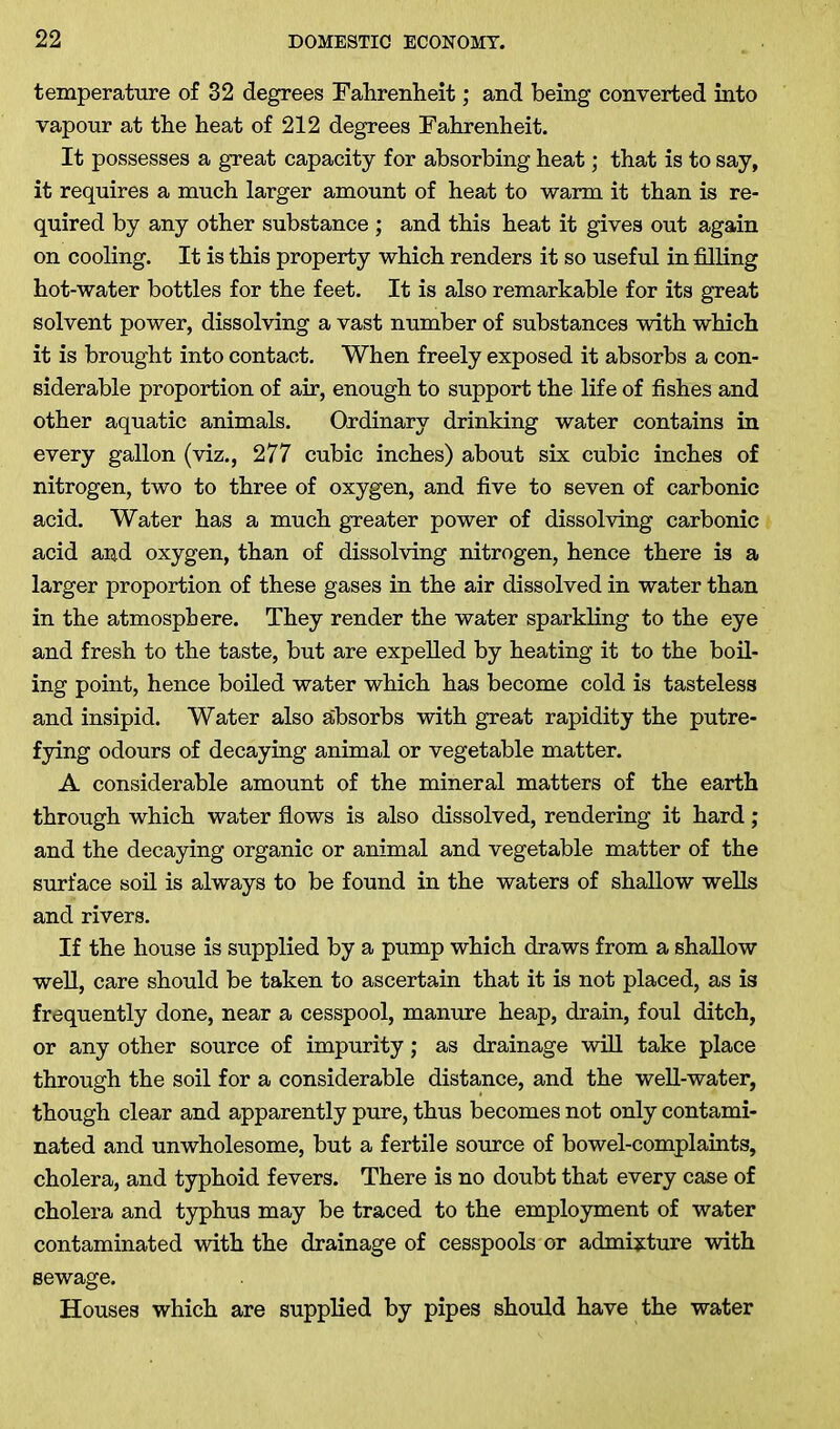 temperature of 32 degrees Fahrenheit; and being converted into vapour at the heat of 212 degrees Fahrenheit. It possesses a great capacity for absorbing heat; that is to say, it requires a much larger amount of heat to warm it than is re- quired by any other substance ; and this heat it gives out again on cooling. It is this property which renders it so useful in filling hot-water bottles for the feet. It is also remarkable for its great solvent power, dissolving a vast number of substances with which it is brought into contact. When freely exposed it absorbs a con- siderable proportion of air, enough to support the life of fishes and other aquatic animals. Ordinary drinking water contains in every gallon (viz., 277 cubic inches) about six cubic inches of nitrogen, two to three of oxygen, and five to seven of carbonic acid. Water has a much greater power of dissolving carbonic acid and oxygen, than of dissolving nitrogen, hence there is a larger proportion of these gases in the air dissolved in water than in the atmosphere. They render the water sparkling to the eye and fresh to the taste, but are expelled by heating it to the boil- ing point, hence boiled water which has become cold is tasteless and insipid. Water also absorbs with great rapidity the putre- fying odours of decaying animal or vegetable matter. A considerable amount of the mineral matters of the earth through which water flows is also dissolved, rendering it hard; and the decaying organic or animal and vegetable matter of the surface soil is always to be found in the waters of shallow wells and rivers. If the house is supplied by a pump which draws from a shallow well, care should be taken to ascertain that it is not placed, as is frequently done, near a cesspool, manure heap, drain, foul ditch, or any other source of impurity; as drainage will take place through the soil for a considerable distance, and the well-water, though clear and apparently pure, thus becomes not only contami- nated and unwholesome, but a fertile source of bowel-complaints, cholera, and typhoid fevers. There is no doubt that every case of cholera and typhus may be traced to the employment of water contaminated with the drainage of cesspools or admixture with sewage. Houses which are supplied by pipes should have the water