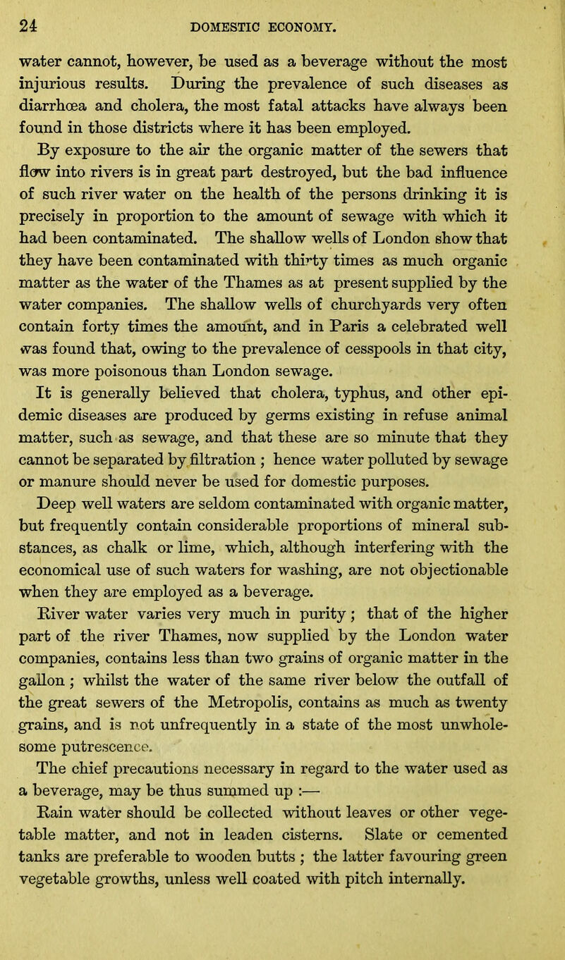 water cannot, however, be used as a beverage without the most injurious results. During the prevalence of such diseases as diarrhoea and cholera, the most fatal attacks have always been found in those districts where it has been employed. By exposure to the air the organic matter of the sewers that flow into rivers is in great part destroyed, but the bad influence of such river water on the health of the persons drinking it is precisely in proportion to the amount of sewage with which it had been contaminated. The shallow wells of London show that they have been contaminated with thirty times as much organic matter as the water of the Thames as at present supplied by the water companies. The shallow wells of churchyards very often contain forty times the amount, and in Paris a celebrated well was found that, owing to the prevalence of cesspools in that city, was more poisonous than London sewage. It is generally believed that cholera, typhus, and other epi- demic diseases are produced by germs existing in refuse animal matter, such as sewage, and that these are so minute that they cannot be separated by,filtration ; hence water polluted by sewage or manure should never be used for domestic purposes. Deep well waters are seldom contaminated with organic matter, but frequently contain considerable proportions of mineral sub- stances, as chalk or lime, which, although interfering with the economical use of such waters for washing, are not objectionable when they are employed as a beverage. Liver water varies very much in purity ; that of the higher part of the river Thames, now supplied by the London water companies, contains less than two grains of organic matter in the gallon ; whilst the water of the same river below the outfall of the great sewers of the Metropolis, contains as much as twenty grains, and is not unfrequently in a state of the most unwhole- some putrescence. The chief precautions necessary in regard to the water used as a beverage, may be thus summed up :— Lain water should be collected without leaves or other vege- table matter, and not in leaden cisterns. Slate or cemented tanks are preferable to wooden butts ; the latter favouring green vegetable growths, unless well coated with pitch internally.