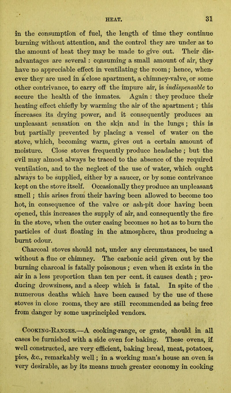 in the consumption of fuel, the length of time they continue burning without attention, and the control they are under as to the amount of heat they may be made to give out. Their dis- advantages are several : consuming a small amount of air, they have no appreciable effect in ventilating the room; hence, when- ever they are used in a close apartment, a chimney-valve, or some other contrivance, to carry off the impure air, is indispensable to secure the health of the inmates. Again : they produce their heating effect chiefly by warming the air of the apartment; this increases its drying power, and it consequently produces an unpleasant sensation on the skin and in the lungs; this is but partially prevented by placing a vessel of water on the stove, which, becoming warm, gives out a certain amount of moisture. Close stoves frequently produce headache ; but the evil may almost always be traced to the absence of the required ventilation, and to the neglect of the use of water, which ought always to be supplied, either by a saucer, or by some contrivance kept on the stove itself. Occasionally they produce an unpleasant smell; this arises from their having been allowed to become too hot, in consequence of the valve or ash-pit door having been opened, this increases the supply of air, and consequently the fire in the stove, when the outer casing becomes so hot as to bum the particles of dust floating in the atmosphere, thus producing a burnt odour. Charcoal stoves should not, under any circumstances, be used without a flue or chimney. The carbonic acid given out by the burning charcoal is fatally poisonous ; even when it exists in the air in a less proportion than ten per cent, it causes death ; pro- ducing drowsiness, and a sleep which is fatal. In spite of the numerous deaths which have been caused by the use of these stoves in close rooms, they are still recommended as being free from danger by some unprincipled vendors. Cooking-Kanges.—A cooking-range, or grate, should in all cases be furnished with a side oven for baking. These ovens, if well constructed, are very efficient, baking bread, meat, potatoes, pies, &c., remarkably well; in a working man’s house an oven is very desirable, as by its means much greater economy in cooking