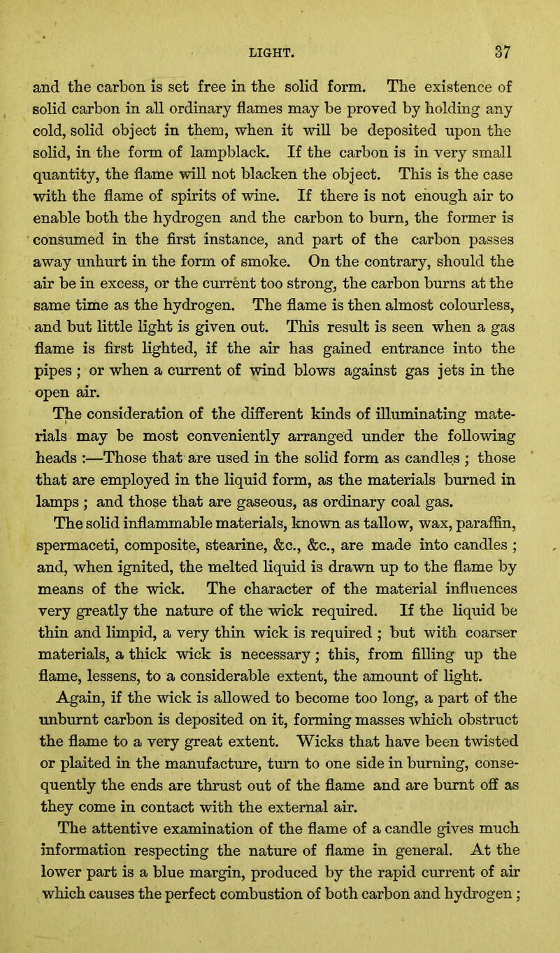 and the carbon is set free in the solid form. The existence of solid carbon in all ordinary flames may be proved by holding any cold, solid object in them, when it will be deposited upon the solid, in the form of lampblack. If the carbon is in very small quantity, the flame will not blacken the object. This is the case with the flame of spirits of wine. If there is not enough air to enable both the hydrogen and the carbon to burn, the former is consumed in the first instance, and part of the carbon passes away unhurt in the form of smoke. On the contrary, should the air be in excess, or the current too strong, the carbon burns at the same time as the hydrogen. The flame is then almost colourless, and but little light is given out. This result is seen when a gas flame is first lighted, if the air has gained entrance into the pipes ; or when a current of wind blows against gas jets in the open air. The consideration of the different kinds of illuminating mate- rials may be most conveniently arranged under the following heads :—Those that are used in the solid form as candles ; those that are employed in the liquid form, as the materials burned in lamps ; and those that are gaseous, as ordinary coal gas. The solid inflammable materials, known as tallow, wax, paraffin, spermaceti, composite, stearine, &c., &c., are made into candles ; and, when ignited, the melted liquid is drawn up to the flame by means of the wick. The character of the material influences very greatly the nature of the wick required. If the liquid be thin and limpid, a very thin wick is required ; but with coarser materials, a thick wick is necessary; this, from filling up the flame, lessens, to a considerable extent, the amount of light. Again, if the wick is allowed to become too long, a part of the unburnt carbon is deposited on it, forming masses which obstruct the flame to a very great extent. Wicks that have been twisted or plaited in the manufacture, turn to one side in burning, conse- quently the ends are thrust out of the flame and are burnt off as they come in contact with the external air. The attentive examination of the flame of a candle gives much information respecting the nature of flame in general. At the lower part is a blue margin, produced by the rapid current of air which causes the perfect combustion of both carbon and hydrogen;
