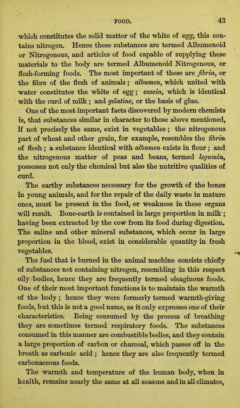 which constitutes the solid matter of the white of egg, this con- tains nitrogen. Hence these substances are termed Albumenoid or Nitrogenous, and articles of food capable of supplying these materials to the body are termed Albumenoid Nitrogenous, or flesh-forming foods. The most important of these are fibrin, or the fibre of the flesh of animals; albumen, which united with water constitutes the white of egg; casein, which is identical with the curd of milk ; and gelatine, or the basis of glue. One of the most important facts discovered by modern chemists is, that substances similar in character to those above mentioned, if not precisely the same, exist in vegetables ; the nitrogenous part of wheat and other grain, for example, resembles the Ubrin of flesh ; a substance identical with albumen exists in flour; and the nitrogenous matter of peas and beans, termed legumin, possesses not only the chemical but also the nutritive qualities of curd. The earthy substances necessary for the growth of the bones in young animals, and for the repair of the daily waste in mature ones, must be present in the food, or weakness in these organs will result. Bone-earth is contained in large proportion in milk ; having been extracted by the cow from its food during digestion. The saline and other mineral substances, which occur in large proportion in the blood, exist in considerable quantity in fresh vegetables. The fuel that is burned in the animal machine consists chiefly of substances not containing nitrogen, resembling in this respect oily bodies, hence they are frequently termed oleaginous foods. One of their most important functions is to maintain the warmth of the body ; hence they were formerly termed warmth-giving foods, but this is not a good name, as it only expresses one of their characteristics. Being consumed by the process of breathing they are sometimes termed respiratory foods. The substances consumed in this manner are combustible bodies, and they contain a large proportion of carbon or charcoal, which passes off in the breath as carbonic acid ; hence they are also frequently termed carbonaceous foods. The warmth and temperature of the human body, when in health, remains nearly the same at all seasons and in all climates,