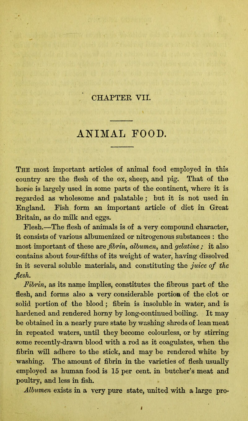 ANIMAL FOOD. The most important articles of animal food employed in tliis country are the flesh of the ox, sheep, and pig. That of the horse is largely used in some parts of the continent, where it is regarded as wholesome and palatable; but it is not used in England. Fish form an important article of diet in Great Britain, as do milk and eggs. Flesh.—The flesh of animals is of a very compound character, it consists of various albumenized or nitrogenous substances : the most important of these are fibrin, albumen, and gelatine ; it also contains about four-fifths of its weight of water, having dissolved in it several soluble materials, and constituting the juice of the fiesh. Fibrin, as its name implies, constitutes the fibrous part of the flesh, and forms also a very considerable portion of the clot or solid portion of the blood; fibrin is insoluble in water, and is hardened and rendered homy by long-continued boiling. It may be obtained in a nearly pure state by washing shreds of lean meat in repeated waters, until they become colourless, or by stirring some recently-drawn blood with a rod as it coagulates, when the fibrin will adhere to the stick, and may be rendered white by washing. The amount of fibrin in the varieties of flesh usually employed as human food is 15 per cent, in butcher’s meat and poultry, and less in fish. Albumen exists in a very pure state, united with a large pro-