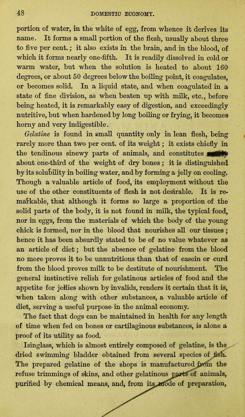 portion of water, in the white of egg, from whence it derives its name. It forms a small portion of the flesh, usually about three to five per cent.; it also exists in the brain, and in the blood, of which it forms nearly one-fifth. It is readily dissolved in cold or warm water, but when the solution is heated to about 160 degrees, or about 50 degrees below the boiling point, it coagulates, or becomes solid. In a liquid state, and when coagulated in a state of fine division, as when beaten up with milk, etc., before being heated, it is remarkably easy of digestion, and exceedingly nutritive, but when hardened by long boiling or frying, it becomes horny and very indigestible. Gelatine is found in small quantity only in lean flesh, being rarely more than two per cent, of its weight; it exists chiefly in the tendinous sinewy parts of animals, and constitutes about one-third of the weight of dry bones ; it is distinguished by its solubility in boiling water, and by forming a jelly on cooling. Though a valuable article of food, its employment without the use of the other constituents of flesh is not desirable. It is re- markable, that although it forms so large a proportion of the solid parts of the body, it is not found in milk, the typical food, nor in eggs, from the materials of which the body of the young chick is formed, nor in the blood that nourishes all our tissues ; hence it has been absurdly stated to be of no value whatever as an article of diet; but the absence of gelatine from the blood no more proves it to be unnutritious than that of casein or curd from the blood proves milk to be destitute of nourishment. The general instinctive relish for gelatinous articles of food and the appetite for jellies shown by invalids, renders it certain that it is, when taken along with other substances, a valuable article of diet, serving a useful purpose in the animal economy. The fact that dogs can be maintained in health for any length of time when fed on bones or cartilaginous substances, is alone a proof of its utility as food. Isinglass, which is almost entirely composed of gelatine, is the dried swimming bladder obtained from several species of fish. The prepared gelatine of the shops is manufactured |pom the refuse trimmings of skins, and other gelatinous vpxttfoi animals, purified by chemical means, and, from ita^eciMe of preparation,