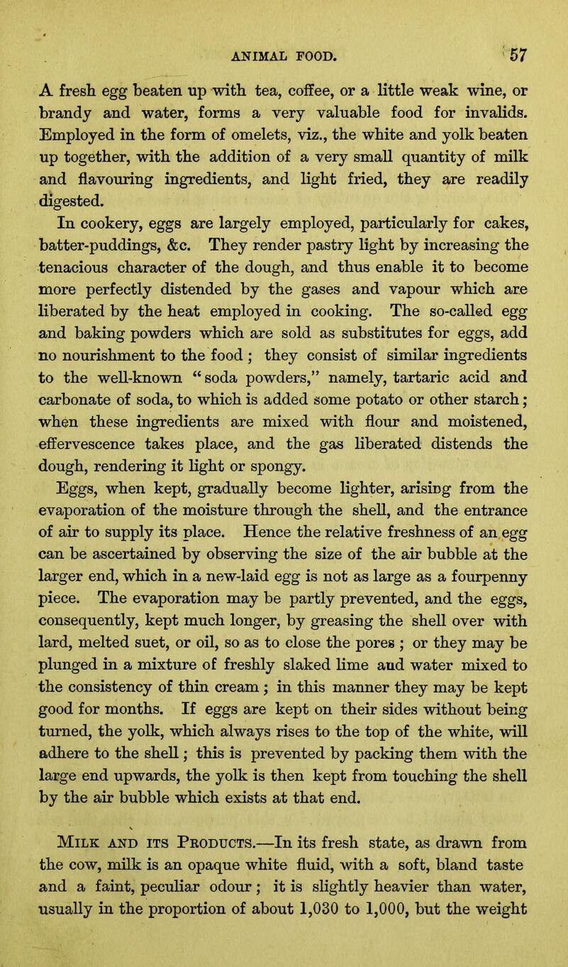 A fresh egg beaten up with tea, coffee, or a little weak wine, or brandy and water, forms a very valuable food for invalids. Employed in the form of omelets, viz., the white and yolk beaten up together, with the addition of a very small quantity of milk and flavouring ingredients, and light fried, they are readily digested. In cookery, eggs are largely employed, particularly for cakes, batter-puddings, &c. They render pastry light by increasing the tenacious character of the dough, and thus enable it to become more perfectly distended by the gases and vapour which are liberated by the heat employed in cooking. The so-called egg and baking powders which are sold as substitutes for eggs, add no nourishment to the food ; they consist of similar ingredients to the well-known “soda powders,” namely, tartaric acid and carbonate of soda, to which is added some potato or other starch; when these ingredients are mixed with flour and moistened, effervescence takes place, and the gas liberated distends the dough, rendering it light or spongy. Eggs, when kept, gradually become lighter, arising from the evaporation of the moisture through the shell, and the entrance of air to supply its place. Hence the relative freshness of an egg can be ascertained by observing the size of the air bubble at the larger end, which in a new-laid egg is not as large as a fourpenny piece. The evaporation may be partly prevented, and the eggs, consequently, kept much longer, by greasing the shell over with lard, melted suet, or oil, so as to close the pores ; or they may be plunged in a mixture of freshly slaked lime and water mixed to the consistency of thin cream; in this manner they may be kept good for months. If eggs are kept on their sides without being turned, the yolk, which always rises to the top of the white, will adhere to the shell; this is prevented by packing them with the large end upwards, the yolk is then kept from touching the shell by the air bubble which exists at that end. Milk and its Products.—In its fresh state, as drawn from the cow, milk is an opaque white fluid, with a soft, bland taste and a faint, peculiar odour; it is slightly heavier than water, usually in the proportion of about 1,030 to 1,000, but the weight