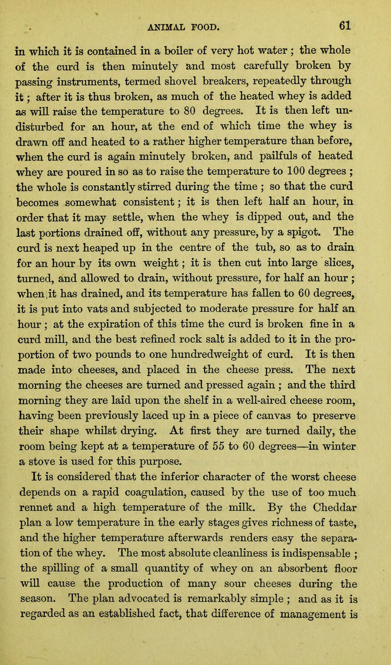 in winch it is contained in a boiler of very hot water ; the whole of the curd is then minutely and most carefully broken by passing instruments, termed shovel breakers, repeatedly through it; after it is thus broken, as much of the heated whey is added as will raise the temperature to 80 degrees. It is then left un- disturbed for an hour, at the end of which time the whey is drawn off and heated to a rather higher temperature than before, when the curd is again minutely broken, and pailfuls of heated whey are poured in so as to raise the temperature to 100 degrees ; the whole is constantly stirred during the time ; so that the curd becomes somewhat consistent; it is then left half an hour, in order that it may settle, when the whey is dipped out, and the last portions drained off, without any pressure, by a spigot. The curd is next heaped up in the centre of the tub, so as to drain for an hour by its own weight; it is then cut into large slices, turned, and allowed to drain, without pressure, for half an hour ; when;it has drained, and its temperature has fallen to 60 degrees, it is put into vats and subjected to moderate pressure for half an hour ; at the expiration of this time the curd is broken fine in a curd mill, and the best refined rock salt is added to it in the pro- portion of two pounds to one hundredweight of curd. It is then made into cheeses, and placed in the cheese press. The next morning the cheeses are turned and pressed again ; and the third morning they are laid upon the shelf in a well-aired cheese room, having been previously laced up in a piece of canvas to preserve their shape whilst drying. At first they are turned daily, the room being kept at a temperature of 55 to 60 degrees—in winter a stove is used for this purpose. It is considered that the inferior character of the worst cheese depends on a rapid coagulation, caused by the use of too much rennet and a high temperature of the milk. By the Cheddar plan a low temperature in the early stages gives richness of taste, and the higher temperature afterwards renders easy the separa- tion of the whey. The most absolute cleanliness is indispensable ; the spilling of a small quantity of whey on an absorbent floor will cause the production of many sour cheeses during the season. The plan advocated is remarkably simple ; and as it is regarded as an established fact, that difference of management is