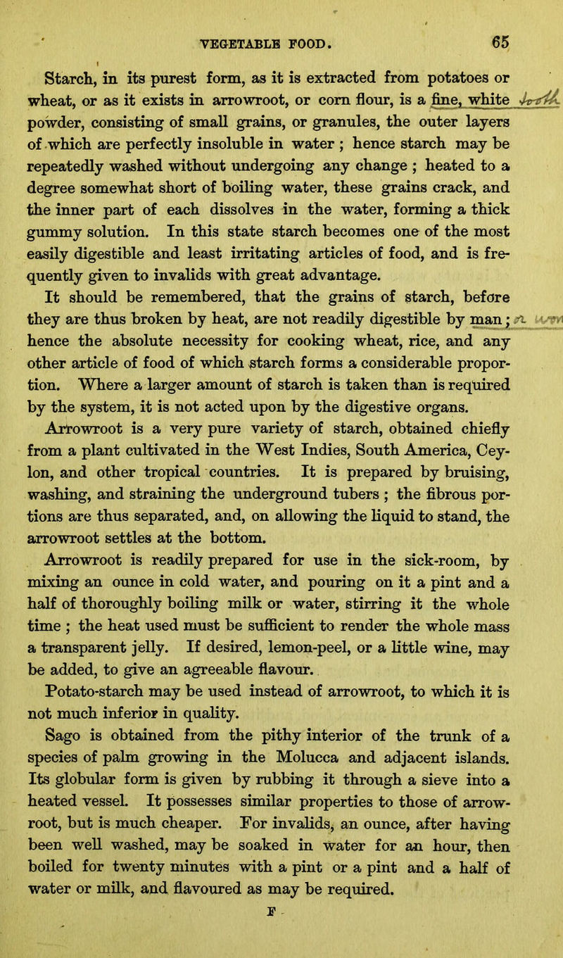 Starch, in its purest form, as it is extracted from potatoes or wheat, or as it exists in arrowroot, or com flour, is a fine, white kmiL powder, consisting of small grains, or granules, the outer layers of which are perfectly insoluble in water ; hence starch may be repeatedly washed without undergoing any change ; heated to a degree somewhat short of boiling water, these grains crack, and the inner part of each dissolves in the water, forming a thick gummy solution. In this state starch becomes one of the most easily digestible and least irritating articles of food, and is fre- quently given to invalids with great advantage. It should be remembered, that the grains of starch, before they are thus broken by heat, are not readily digestible by man; A hence the absolute necessity for cooking wheat, rice, and any other article of food of which starch forms a considerable propor- tion. Where a larger amount of starch is taken than is required by the system, it is not acted upon by the digestive organs. Arrowroot is a very pure variety of starch, obtained chiefly from a plant cultivated in the West Indies, South America, Cey- lon, and other tropical countries. It is prepared by bruising, washing, and straining the underground tubers ; the fibrous por- tions are thus separated, and, on allowing the liquid to stand, the arrowroot settles at the bottom. Arrowroot is readily prepared for use in the sick-room, by mixing an ounce in cold water, and pouring on it a pint and a half of thoroughly boiling milk or water, stirring it the whole time ; the heat used must be sufficient to render the whole mass a transparent jelly. If desired, lemon-peel, or a little wine, may be added, to give an agreeable flavour. Potato-starch may be used instead of arrowroot, to which it is not much inferior in quality. Sago is obtained from the pithy interior of the trunk of a species of palm growing in the Molucca and adjacent islands. Its globular form is given by rubbing it through a sieve into a heated vessel. It possesses similar properties to those of arrow- root, but is much cheaper. Por invalids, an ounce, after having been well washed, may be soaked in Water for an hour, then boiled for twenty minutes with a pint or a pint and a half of water or milk, and flavoured as may be required.