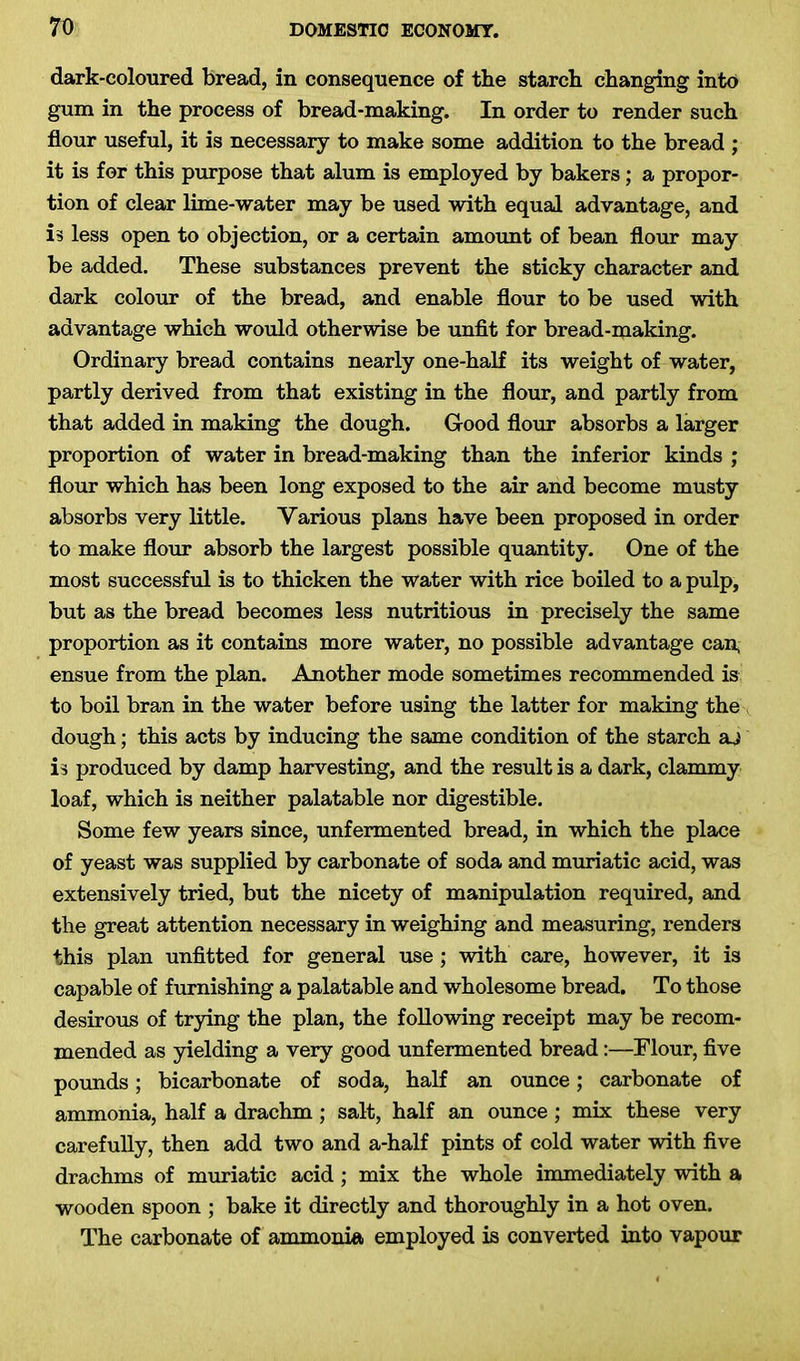 dark-coloured bread, in consequence of the starch changing into gum in the process of bread-making. In order to render such flour useful, it is necessary to make some addition to the bread ; it is for this purpose that alum is employed by bakers; a propor- tion of clear lime-water may be used with equal advantage, and is less open to objection, or a certain amount of bean flour may be added. These substances prevent the sticky character and dark colour of the bread, and enable flour to be used with advantage which would otherwise be unfit for bread-making. Ordinary bread contains nearly one-half its weight of water, partly derived from that existing in the flour, and partly from that added in making the dough. Good flour absorbs a larger proportion of water in bread-making than the inferior kinds ; flour which has been long exposed to the air and become musty absorbs very little. Various plans have been proposed in order to make flour absorb the largest possible quantity. One of the most successful is to thicken the water with rice boiled to a pulp, but as the bread becomes less nutritious in precisely the same proportion as it contains more water, no possible advantage can, ensue from the plan. Another mode sometimes recommended is to boil bran in the water before using the latter for making the dough; this acts by inducing the same condition of the starch aj is produced by damp harvesting, and the result is a dark, clammy loaf, which is neither palatable nor digestible. Some few years since, unfermented bread, in which the place of yeast was supplied by carbonate of soda and muriatic acid, was extensively tried, but the nicety of manipulation required, and the great attention necessary in weighing and measuring, renders this plan unfitted for general use ; with care, however, it is capable of furnishing a palatable and wholesome bread. To those desirous of trying the plan, the following receipt may be recom- mended as yielding a very good unfermented bread:—Flour, five pounds; bicarbonate of soda, half an ounce; carbonate of ammonia, half a drachm ; salt, half an ounce; mix these very carefully, then add two and a-half pints of cold water with five drachms of muriatic acid ; mix the whole immediately with a wooden spoon ; bake it directly and thoroughly in a hot oven. The carbonate of ammonia employed is converted into vapour