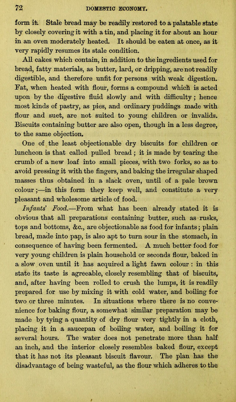 form it-. Stale bread may be readily restored to a palatable state by closely covering it with a tin, and placing it for about an hour in an oven moderately heated. It should be eaten at once, as it very rapidly resumes its stale condition. All cakes which contain, in addition to the ingredients used for bread, fatty materials, as butter, lard, or dripping, are not readily digestible, and therefore unfit for persons with weak digestion. Fat, when heated with flour, forms a compound which is acted upon by the digestive fluid slowly and with difficulty; hence most kinds of pastry, as pies, and ordinary puddings made with flour and suet, are not suited to young children or invalids. Biscuits containing butter are also open, though in a less degree, to the same objection. One of the least objectionable dry biscuits for children or luncheon is that called pulled bread ; it is made by tearing the crumb of a new loaf into small pieces, with two forks, so as to avoid pressing it with the fingers, and baking the irregular shaped masses thus obtained in a slack oven, until of a pale brown colour;—in this form they keep well, and constitute a very pleasant and wholesome article of food. Infants’ Food.—From what has been already stated it is obvious that all preparations containing butter, such as rusks, tops and bottoms, &c., are objectionable as food for infants; plain bread, made into pap, is also apt to turn sour in the stomach, in consequence of having been fermented. A much better food for very young children is plain household or seconds flour, baked in a slow oven until it has acquired a light fawn colour : in this state its taste is agreeable, closely resembling that of biscuits, and, after having been rolled to crush the lumps, it is readily prepared for use by mixing it with cold water, and boiling for two or three minutes. In situations where there is no conve- nience for baking flour, a somewhat similar preparation may be made by tying a quantity of dry flour very tightly in a cloth, placing it in a saucepan of boiling water, and boiling it for several hours. The water does not penetrate more than half an inch, and the interior closely resembles baked flour, except that it has not its pleasant biscuit flavour. The plan has the disadvantage of being wasteful, as the flour which adheres to the