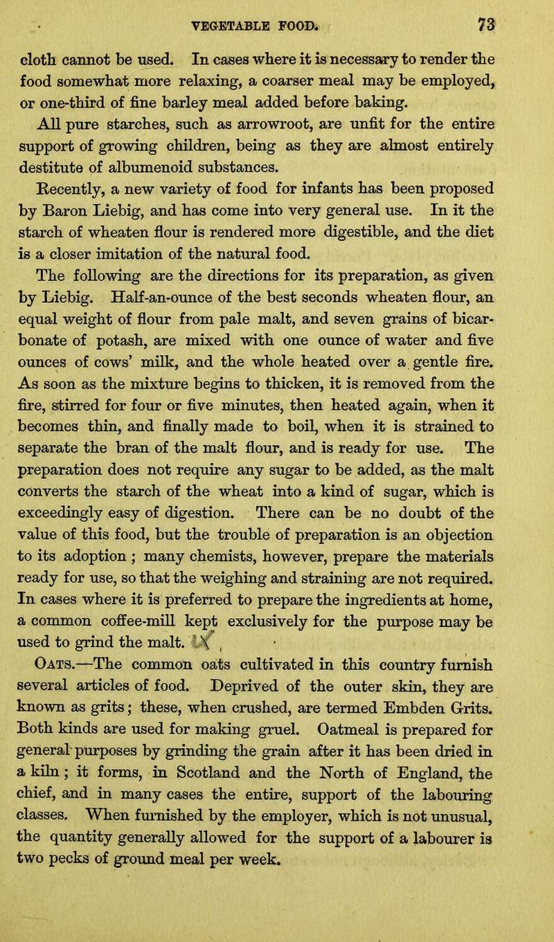 cloth cannot be used. In cases where it is necessary to render the food somewhat more relaxing, a coarser meal may be employed, or one-third of fine barley meal added before baking. All pure starches, such as arrowroot, are unfit for the entire support of growing children, being as they are almost entirely destitute of albumenoid substances. Recently, a new variety of food for infants has been proposed by Baron Liebig, and has come into very general use. In it the starch of wheaten flour is rendered more digestible, and the diet is a closer imitation of the natural food. The following are the directions for its preparation, as given by Liebig. Half-an-ounce of the best seconds wheaten flour, an equal weight of flour from pale malt, and seven grains of bicar- bonate of potash, are mixed with one ounce of water and five ounces of cows’ milk, and the whole heated over a gentle fire. As soon as the mixture begins to thicken, it is removed from the fire, stirred for four or five minutes, then heated again, when it becomes thin, and finally made to boil, when it is strained to separate the bran of the malt flour, and is ready for use. The preparation does not require any sugar to be added, as the malt converts the starch of the wheat into a kind of sugar, which is exceedingly easy of digestion. There can be no doubt of the value of this food, but the trouble of preparation is an objection to its adoption ; many chemists, however, prepare the materials ready for use, so that the weighing and straining are not required. In cases where it is preferred to prepare the ingredients at home, a common coffee-mill kept exclusively for the purpose may be used to grind the malt. Df , Oats.—The common oaits cultivated in this country furnish several articles of food. Deprived of the outer skin, they are known as grits; these, when crushed, are termed Embden Grits. Both kinds are used for making gruel. Oatmeal is prepared for general purposes by grinding the grain after it has been dried in a kiln; it forms, in Scotland and the North of England, the chief, and in many cases the entire, support of the labouring classes. When furnished by the employer, which is not unusual, the quantity generally allowed for the support of a labourer is two pecks of ground meal per week.