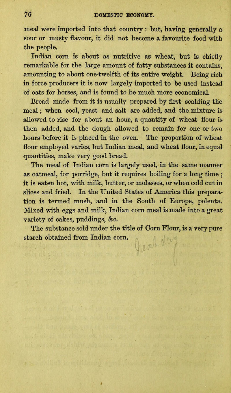 meal were imported into that country : but, having generally a sour or musty flavour, it did not become a favourite food with the people. Indian corn is about as nutritive as wheat, but is chiefly remarkable for the large amount of fatty substances it contains, amounting to about one-twelfth of its entire weight. Being rich in force producers it is now largely imported to be used instead of oats for horses, and is found to be much more economical. Bread made from it is usually prepared by first scalding the meal; when cool, yeast and salt are added, and the mixture is allowed to rise for about an hour, a quantity of wheat flour is then added, and the dough allowed to remain for one or two hours before it is placed in the oven. The proportion of wheat flour employed varies, but Indian meal, and wheat flour, in equal quantities, make very good bread. The meal of Indian corn is largely used, in the same manner as oatmeal, for porridge, but it requires boiling for a long time ; it is eaten hot, with milk, butter, or molasses, or when cold cut in slices and fried. In the United States of America this prepara- tion is termed mush, and in the South of Europe, polenta. Mixed with eggs and milk, Indian corn meal is made into a great variety of cakes, puddings, &c. The substance sold under the title of Corn Elour, is a very pure starch obtained from Indian corn. UTJU*