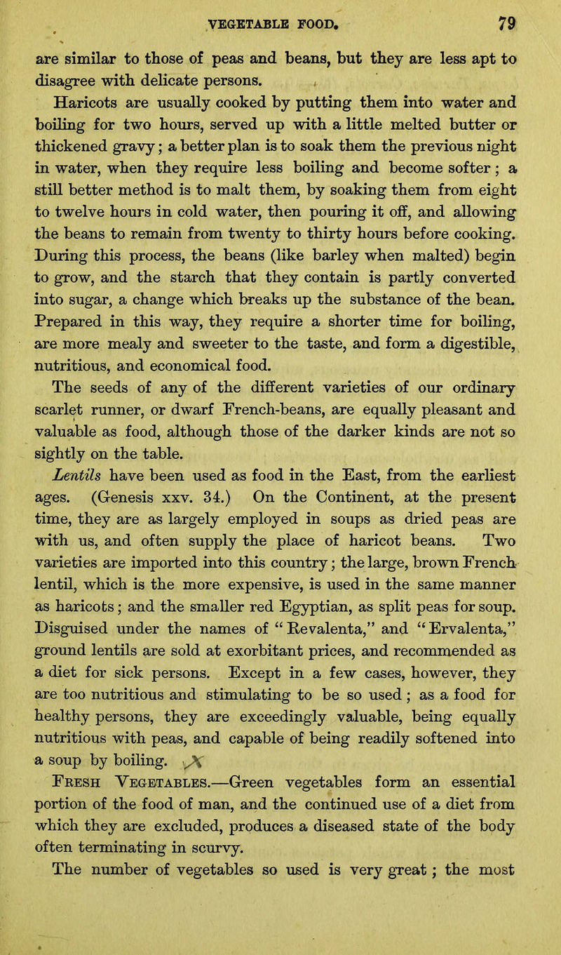 are similar to those of peas and beans, but they are less apt to disagree with delicate persons. Haricots are usually cooked by putting them into water and boiling for two hours, served up with a little melted butter or thickened gravy; a better plan is to soak them the previous night in water, when they require less boiling and become softer; a still better method is to malt them, by soaking them from eight to twelve hours in cold water, then pouring it off, and allowing the beans to remain from twenty to thirty hours before cooking. During this process, the beans (like barley when malted) begin to grow, and the starch that they contain is partly converted into sugar, a change which breaks up the substance of the bean. Prepared in this way, they require a shorter time for boiling, are more mealy and sweeter to the taste, and form a digestible, nutritious, and economical food. The seeds of any of the different varieties of our ordinary scarlet runner, or dwarf French-beans, are equally pleasant and valuable as food, although those of the darker kinds are not so sightly on the table. Lentils have been used as food in the East, from the earliest ages. (G-enesis xxv. 34.) On the Continent, at the present time, they are as largely employed in soups as dried peas are with us, and often supply the place of haricot beans. Two varieties are imported into this country; the large, brown French- lentil, which is the more expensive, is used in the same manner as haricots; and the smaller red Egyptian, as split peas for soup. Disguised under the names of “ Revalenta,” and “Ervalenta,” ground lentils are sold at exorbitant prices, and recommended as a diet for sick persons. Except in a few cases, however, they are too nutritious and stimulating to be so used ; as a food for healthy persons, they are exceedingly valuable, being equally nutritious with peas, and capable of being readily softened into a soup by boiling. yV Fresh Vegetables.—Green vegetables form an essential portion of the food of man, and the continued use of a diet from which they are excluded, produces a diseased state of the body often terminating in scurvy. The number of vegetables so used is very great; the most