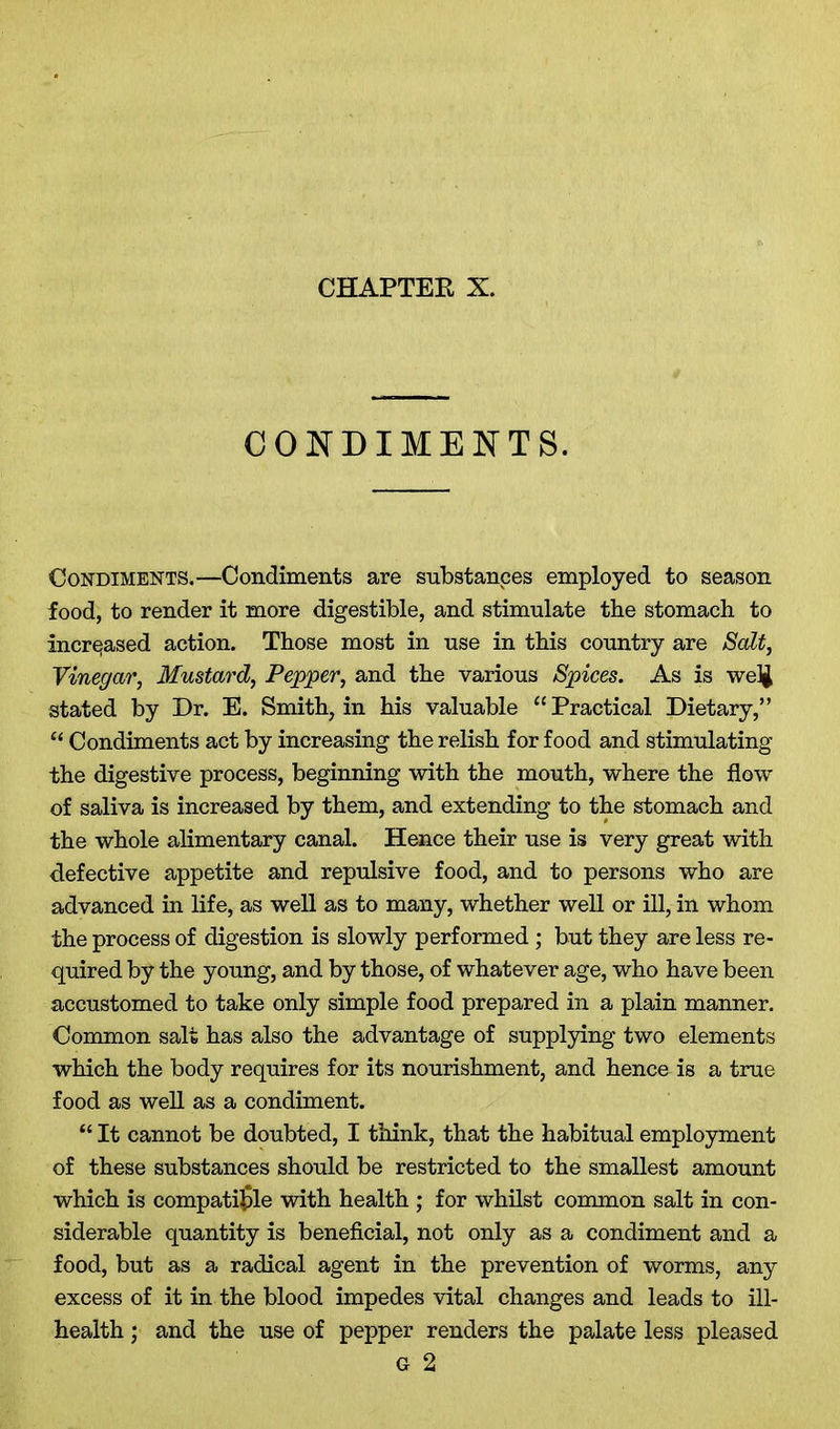 CONDIMENTS. Condiments.—Condiments are substances employed to season food, to render it more digestible, and stimulate the stomach to increased action. Those most in use in this country are Salt, Vinegar, Mustard, Pepper, and the various Spices. As is welj stated by Dr. E. Smith, in his valuable “Practical Dietary,” “ Condiments act by increasing the relish for food and stimulating the digestive process, beginning with the mouth, where the flow of saliva is increased by them, and extending to the stomach and the whole alimentary canal. Hence their use is very great with defective appetite and repulsive food, and to persons who are advanced in life, as well as to many, whether well or ill, in whom the process of digestion is slowly performed; but they are less re- quired by the young, and by those, of whatever age, who have been accustomed to take only simple food prepared in a plain manner. Common salt has also the advantage of supplying two elements which the body requires for its nourishment, and hence is a true food as well as a condiment. “ It cannot be doubted, I think, that the habitual employment of these substances should be restricted to the smallest amount which is compatible with health ; for whilst common salt in con- siderable quantity is beneficial, not only as a condiment and a food, but as a radical agent in the prevention of worms, any excess of it in the blood impedes vital changes and leads to ill- health ; and the use of pepper renders the palate less pleased G 2