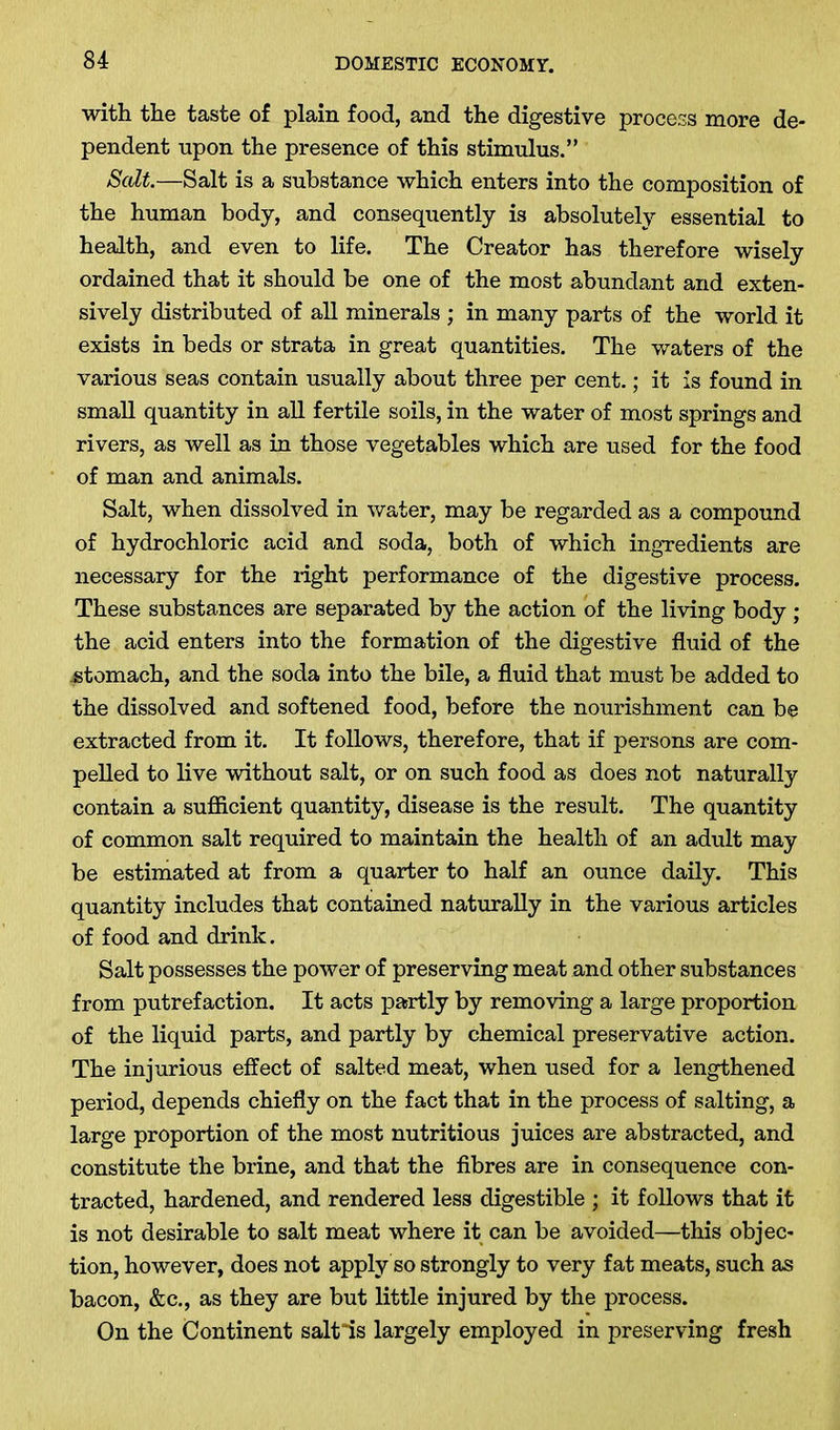 with the taste of plain food, and the digestive process more de- pendent upon the presence of this stimulus.” Salt.—Salt is a substance which enters into the composition of the human body, and consequently is absolutely essential to health, and even to life. The Creator has therefore wisely ordained that it should be one of the most abundant and exten- sively distributed of all minerals ; in many parts of the world it exists in beds or strata in great quantities. The waters of the various seas contain usually about three per cent.; it is found in small quantity in all fertile soils, in the water of most springs and rivers, as well as in those vegetables which are used for the food of man and animals. Salt, when dissolved in water, may be regarded as a compound of hydrochloric acid and soda, both of which ingredients are necessary for the right performance of the digestive process. These substances are separated by the action of the living body ; the acid enters into the formation of the digestive fluid of the .stomach, and the soda into the bile, a fluid that must be added to the dissolved and softened food, before the nourishment can be extracted from it. It follows, therefore, that if persons are com- pelled to live without salt, or on such food as does not naturally contain a sufficient quantity, disease is the result. The quantity of common salt required to maintain the health of an adult may be estimated at from a quarter to half an ounce daily. This quantity includes that contained naturally in the various articles of food and drink. Salt possesses the power of preserving meat and other substances from putrefaction. It acts partly by removing a large proportion of the liquid parts, and partly by chemical preservative action. The injurious effect of salted meat, when used for a lengthened period, depends chiefly on the fact that in the process of salting, a large proportion of the most nutritious juices are abstracted, and constitute the brine, and that the fibres are in consequence con- tracted, hardened, and rendered less digestible ; it follows that it is not desirable to salt meat where it can be avoided—this objec- tion, however, does not apply so strongly to very fat meats, such as bacon, &c., as they are but little injured by the process. On the Continent saltis largely employed in preserving fresh