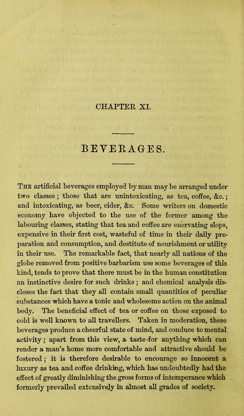 BEVERAGES. The artificial beverages employed by man may be arranged under two classes; those that are unintoxicating, as tea, coffee, &c.; and intoxicating, as beer, cider, &c. Some writers on domestic economy have objected to the use of the former among the labouring classes, stating that tea and coffee are enervating slops, expensive in their first cost, wasteful of time in their daily pre- paration and consumption, and destitute of nourishment or utility in their use. The remarkable fact, that nearly all nations of the globe removed from positive barbarism use some beverages of this kind, tends to prove that there must be in the human constitution an instinctive desire for such drinks ; and chemical analysis dis- closes the fact that they all contain small quantities of peculiar substances which have a tonic and wholesome action on the animal body. The beneficial effect of tea or coffee on those exposed to cold is well known to all travellers. Taken in moderation, these beverages produce a cheerful state of mind, and conduce to mental activity ; apart from this view, a taste -for anything which can render a man’s home more comfortable and attractive should be fostered; it is therefore desirable to encourage so innocent a luxury as tea and coffee drinking, which has undoubtedly had the effect of greatly diminishing the gross forms of intemperance which formerly prevailed extensively in almost all grades of society.